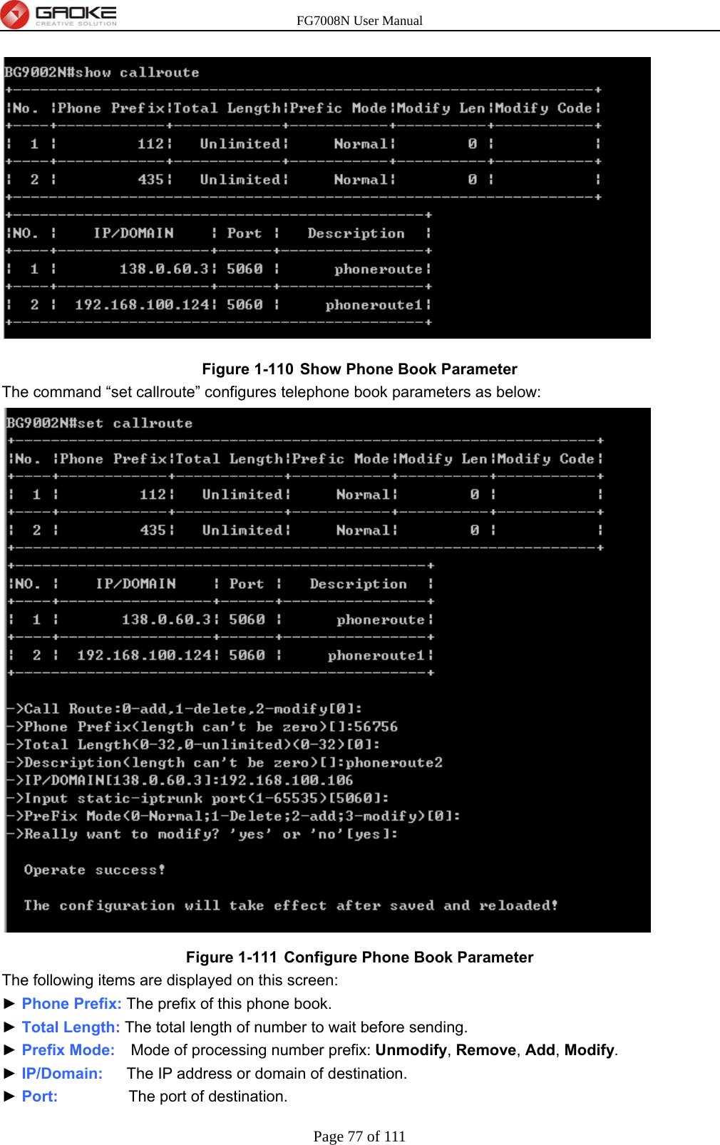 FG7008N User Manual Page 77 of 111   Figure 1-110  Show Phone Book Parameter The command “set callroute” configures telephone book parameters as below:  Figure 1-111  Configure Phone Book Parameter The following items are displayed on this screen: ► Phone Prefix: The prefix of this phone book. ► Total Length: The total length of number to wait before sending. ► Prefix Mode:    Mode of processing number prefix: Unmodify, Remove, Add, Modify. ► IP/Domain:   The IP address or domain of destination. ► Port:         The port of destination. 