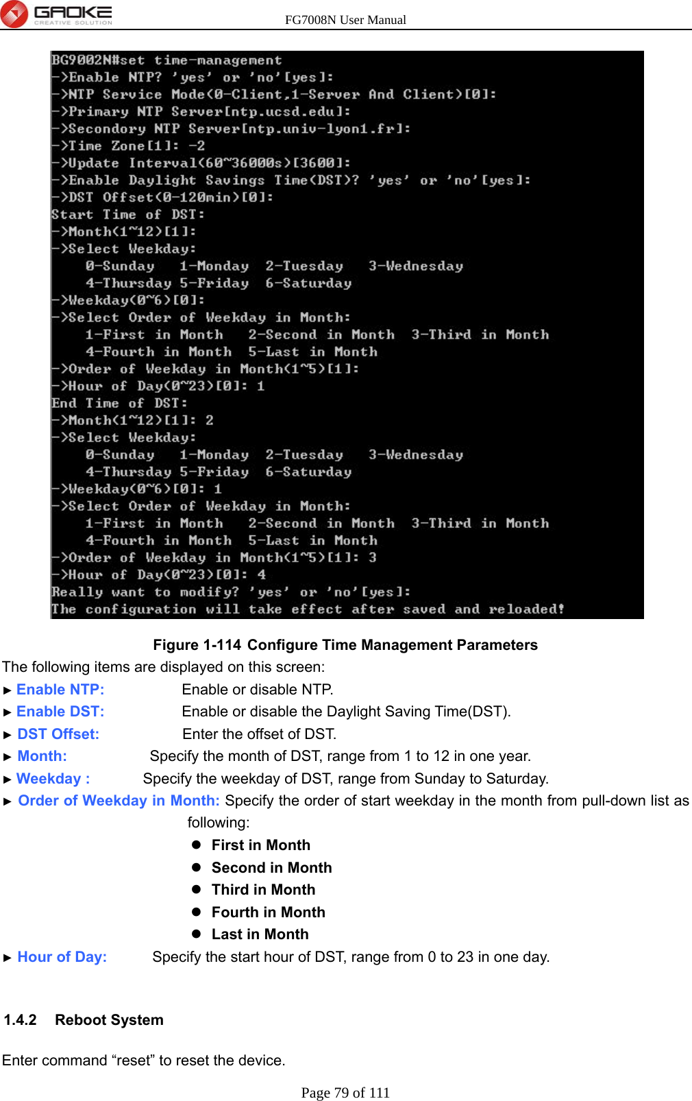 FG7008N User Manual Page 79 of 111   Figure 1-114  Configure Time Management Parameters The following items are displayed on this screen: ► Enable NTP:           Enable or disable NTP. ► Enable DST:         Enable or disable the Daylight Saving Time(DST). ► DST Offset:           Enter the offset of DST. ► Month:           Specify the month of DST, range from 1 to 12 in one year. ► Weekday :       Specify the weekday of DST, range from Sunday to Saturday. ► Order of Weekday in Month: Specify the order of start weekday in the month from pull-down list as following:  First in Month  Second in Month  Third in Month  Fourth in Month  Last in Month ► Hour of Day:            Specify the start hour of DST, range from 0 to 23 in one day.  1.4.2 Reboot System Enter command “reset” to reset the device. 