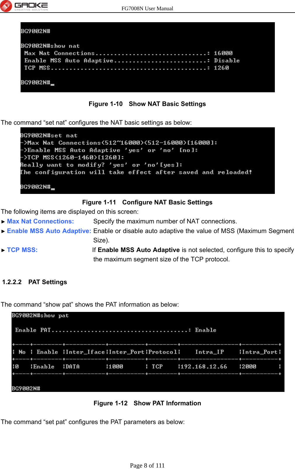 FG7008N User Manual Page 8 of 111   Figure 1-10   Show NAT Basic Settings  The command “set nat” configures the NAT basic settings as below:  Figure 1-11   Configure NAT Basic Settings The following items are displayed on this screen: ► Max Nat Connections:      Specify the maximum number of NAT connections. ► Enable MSS Auto Adaptive: Enable or disable auto adaptive the value of MSS (Maximum Segment Size). ► TCP MSS:                 If Enable MSS Auto Adaptive is not selected, configure this to specify the maximum segment size of the TCP protocol.  1.2.2.2 PAT Settings  The command “show pat” shows the PAT information as below:  Figure 1-12   Show PAT Information  The command “set pat” configures the PAT parameters as below: 