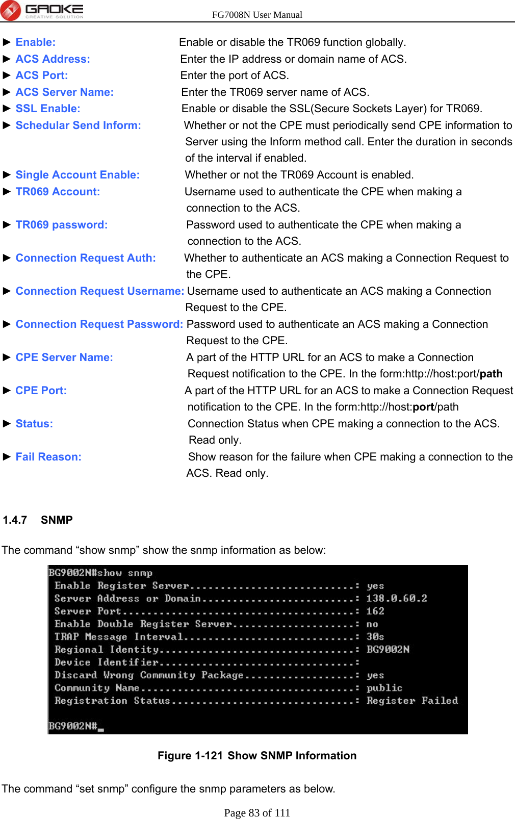 FG7008N User Manual Page 83 of 111  ► Enable:                      Enable or disable the TR069 function globally. ► ACS Address:                Enter the IP address or domain name of ACS. ► ACS Port:                    Enter the port of ACS. ► ACS Server Name:            Enter the TR069 server name of ACS. ► SSL Enable:                  Enable or disable the SSL(Secure Sockets Layer) for TR069. ► Schedular Send Inform:          Whether or not the CPE must periodically send CPE information to Server using the Inform method call. Enter the duration in seconds of the interval if enabled. ► Single Account Enable:        Whether or not the TR069 Account is enabled. ► TR069 Account:               Username used to authenticate the CPE when making a connection to the ACS. ► TR069 password:              Password used to authenticate the CPE when making a connection to the ACS. ► Connection Request Auth:     Whether to authenticate an ACS making a Connection Request to the CPE. ► Connection Request Username: Username used to authenticate an ACS making a Connection Request to the CPE. ► Connection Request Password: Password used to authenticate an ACS making a Connection Request to the CPE. ► CPE Server Name:             A part of the HTTP URL for an ACS to make a Connection Request notification to the CPE. In the form:http://host:port/path ► CPE Port:                     A part of the HTTP URL for an ACS to make a Connection Request notification to the CPE. In the form:http://host:port/path ► Status:                        Connection Status when CPE making a connection to the ACS. Read only. ► Fail Reason:                   Show reason for the failure when CPE making a connection to the ACS. Read only.  1.4.7 SNMP The command “show snmp” show the snmp information as below:  Figure 1-121  Show SNMP Information  The command “set snmp” configure the snmp parameters as below.   