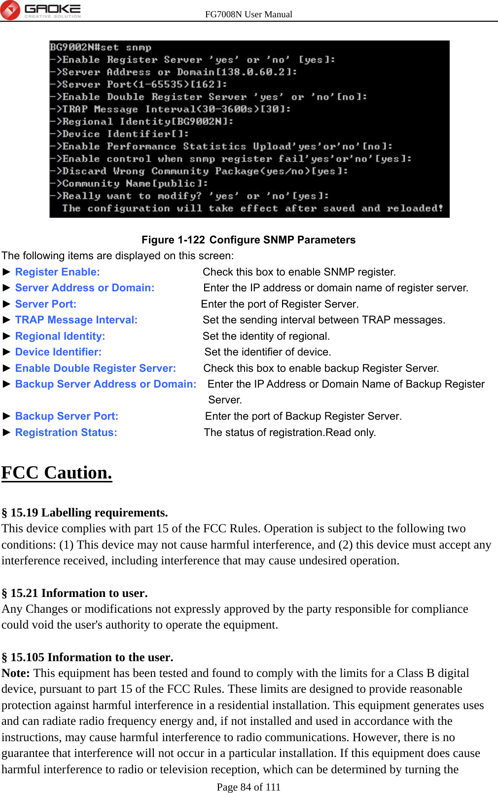 FG7008N User Manual Page 84 of 111   Figure 1-122  Configure SNMP Parameters The following items are displayed on this screen: ► Register Enable:                   Check this box to enable SNMP register. ► Server Address or Domain:                  Enter the IP address or domain name of register server. ► Server Port:                        Enter the port of Register Server. ► TRAP Message Interval:            Set the sending interval between TRAP messages. ► Regional Identity:                  Set the identity of regional. ► Device Identifier:                   Set the identifier of device. ► Enable Double Register Server:          Check this box to enable backup Register Server. ► Backup Server Address or Domain:    Enter the IP Address or Domain Name of Backup Register Server. ► Backup Server Port:                Enter the port of Backup Register Server. ► Registration Status:                The status of registration.Read only.  FCC Caution.   § 15.19 Labelling requirements. This device complies with part 15 of the FCC Rules. Operation is subject to the following two conditions: (1) This device may not cause harmful interference, and (2) this device must accept any interference received, including interference that may cause undesired operation.  § 15.21 Information to user. Any Changes or modifications not expressly approved by the party responsible for compliance could void the user&apos;s authority to operate the equipment.   § 15.105 Information to the user. Note: This equipment has been tested and found to comply with the limits for a Class B digital device, pursuant to part 15 of the FCC Rules. These limits are designed to provide reasonable protection against harmful interference in a residential installation. This equipment generates uses and can radiate radio frequency energy and, if not installed and used in accordance with the instructions, may cause harmful interference to radio communications. However, there is no guarantee that interference will not occur in a particular installation. If this equipment does cause harmful interference to radio or television reception, which can be determined by turning the 