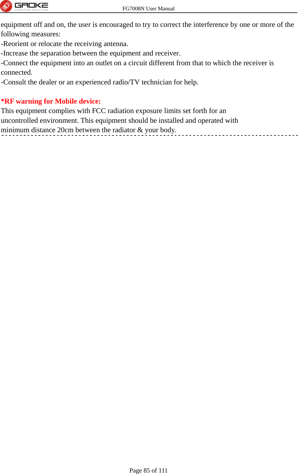 FG7008N User Manual Page 85 of 111  equipment off and on, the user is encouraged to try to correct the interference by one or more of the following measures: -Reorient or relocate the receiving antenna. -Increase the separation between the equipment and receiver. -Connect the equipment into an outlet on a circuit different from that to which the receiver is connected. -Consult the dealer or an experienced radio/TV technician for help.  *RF warning for Mobile device: This equipment complies with FCC radiation exposure limits set forth for an uncontrolled environment. This equipment should be installed and operated with minimum distance 20cm between the radiator &amp; your body.   