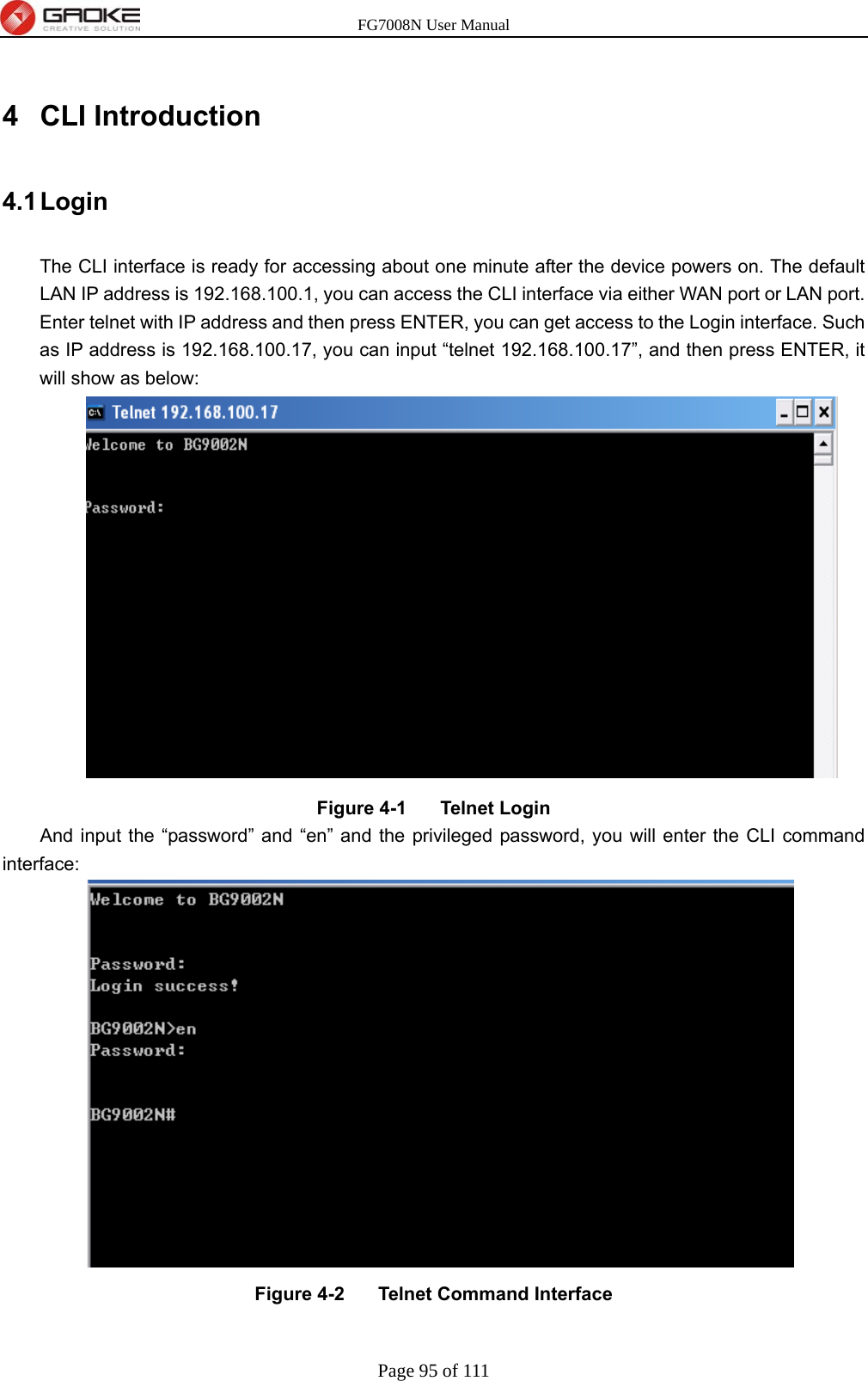 FG7008N User Manual Page 95 of 111  4 CLI Introduction 4.1 Login The CLI interface is ready for accessing about one minute after the device powers on. The default LAN IP address is 192.168.100.1, you can access the CLI interface via either WAN port or LAN port. Enter telnet with IP address and then press ENTER, you can get access to the Login interface. Such as IP address is 192.168.100.17, you can input “telnet 192.168.100.17”, and then press ENTER, it will show as below:        Figure 4-1    Telnet Login   And input the “password” and “en” and the privileged password, you will enter the CLI command interface:        Figure 4-2    Telnet Command Interface  