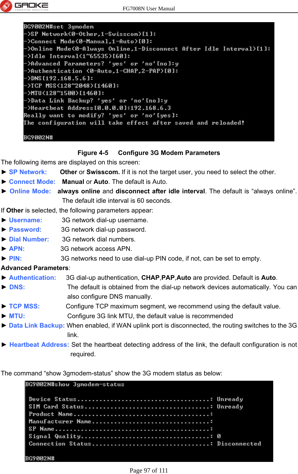 FG7008N User Manual Page 97 of 111   Figure 4-5   Configure 3G Modem Parameters The following items are displayed on this screen: ► SP Network:     Other or Swisscom. If it is not the target user, you need to select the other. ► Connect Mode:  Manual or Auto. The default is Auto. ► Online Mode:  always online and disconnect after idle interval. The default is “always online”. The default idle interval is 60 seconds. If Other is selected, the following parameters appear: ► Username:      3G network dial-up username. ► Password:       3G network dial-up password. ► Dial Number:    3G network dial numbers. ► APN:           3G network access APN. ► PIN:            3G networks need to use dial-up PIN code, if not, can be set to empty. Advanced Parameters: ► Authentication:   3G dial-up authentication, CHAP,PAP,Auto are provided. Default is Auto. ► DNS:             The default is obtained from the dial-up network devices automatically. You can also configure DNS manually. ► TCP MSS:        Configure TCP maximum segment, we recommend using the default value. ► MTU:             Configure 3G link MTU, the default value is recommended ► Data Link Backup: When enabled, if WAN uplink port is disconnected, the routing switches to the 3G link. ► Heartbeat Address: Set the heartbeat detecting address of the link, the default configuration is not required.  The command “show 3gmodem-status” show the 3G modem status as below:  