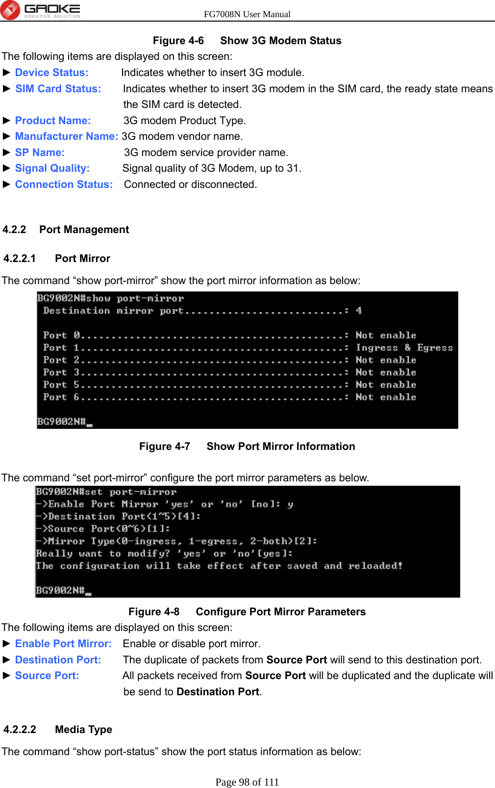 FG7008N User Manual Page 98 of 111  Figure 4-6   Show 3G Modem Status The following items are displayed on this screen: ► Device Status:      Indicates whether to insert 3G module. ► SIM Card Status:    Indicates whether to insert 3G modem in the SIM card, the ready state means the SIM card is detected. ► Product Name:      3G modem Product Type. ► Manufacturer Name: 3G modem vendor name. ► SP Name:           3G modem service provider name. ► Signal Quality:      Signal quality of 3G Modem, up to 31. ► Connection Status:    Connected or disconnected.  4.2.2 Port Management 4.2.2.1 Port Mirror The command “show port-mirror” show the port mirror information as below:  Figure 4-7   Show Port Mirror Information  The command “set port-mirror” configure the port mirror parameters as below.    Figure 4-8   Configure Port Mirror Parameters The following items are displayed on this screen: ► Enable Port Mirror:    Enable or disable port mirror. ► Destination Port:    The duplicate of packets from Source Port will send to this destination port. ► Source Port:        All packets received from Source Port will be duplicated and the duplicate will be send to Destination Port.  4.2.2.2 Media Type The command “show port-status” show the port status information as below: 