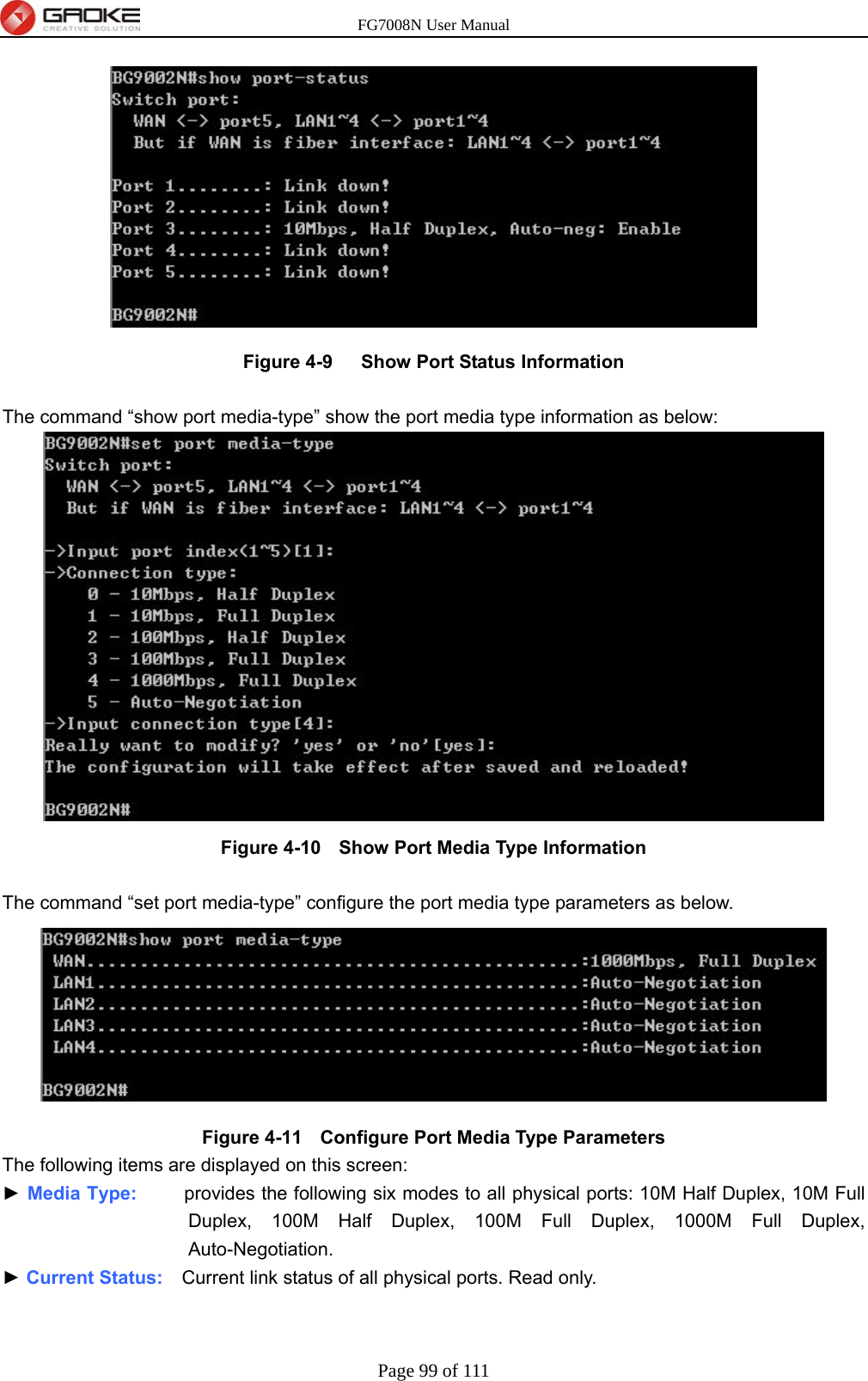 FG7008N User Manual Page 99 of 111   Figure 4-9   Show Port Status Information  The command “show port media-type” show the port media type information as below:  Figure 4-10   Show Port Media Type Information  The command “set port media-type” configure the port media type parameters as below.    Figure 4-11   Configure Port Media Type Parameters The following items are displayed on this screen: ► Media Type:     provides the following six modes to all physical ports: 10M Half Duplex, 10M Full Duplex, 100M Half Duplex, 100M Full Duplex, 1000M Full Duplex, Auto-Negotiation. ► Current Status:    Current link status of all physical ports. Read only. 