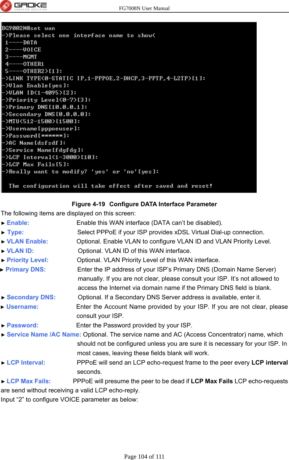 FG7008N User Manual Page 104 of 111   Figure 4-19  Configure DATA Interface Parameter The following items are displayed on this screen: ► Enable:               Enable this WAN interface (DATA can’t be disabled). ► Type:                 Select PPPoE if your ISP provides xDSL Virtual Dial-up connection. ► VLAN Enable:          Optional. Enable VLAN to configure VLAN ID and VLAN Priority Level. ► VLAN ID:              Optional. VLAN ID of this WAN interface. ► Priority Level:          Optional. VLAN Priority Level of this WAN interface. ► Primary DNS:           Enter the IP address of your ISP’s Primary DNS (Domain Name Server) manually. If you are not clear, please consult your ISP. It’s not allowed to access the Internet via domain name if the Primary DNS field is blank. ► Secondary DNS:        Optional. If a Secondary DNS Server address is available, enter it. ► Username:            Enter the Account Name provided by your ISP. If you are not clear, please consult your ISP. ► Password:            Enter the Password provided by your ISP. ► Service Name /AC Name: Optional. The service name and AC (Access Concentrator) name, which should not be configured unless you are sure it is necessary for your ISP. In most cases, leaving these fields blank will work. ► LCP Interval:          PPPoE will send an LCP echo-request frame to the peer every LCP interval seconds. ► LCP Max Fails:       PPPoE will presume the peer to be dead if LCP Max Fails LCP echo-requests are send without receiving a valid LCP echo-reply. Input “2” to configure VOICE parameter as below: 