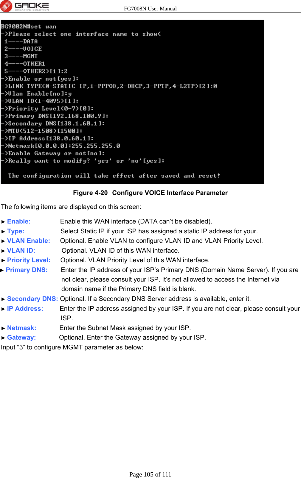 FG7008N User Manual Page 105 of 111   Figure 4-20  Configure VOICE Interface Parameter The following items are displayed on this screen:   ► Enable:         Enable this WAN interface (DATA can’t be disabled). ► Type:           Select Static IP if your ISP has assigned a static IP address for your. ► VLAN Enable:   Optional. Enable VLAN to configure VLAN ID and VLAN Priority Level. ► VLAN ID:        Optional. VLAN ID of this WAN interface. ► Priority Level:   Optional. VLAN Priority Level of this WAN interface. ► Primary DNS:    Enter the IP address of your ISP’s Primary DNS (Domain Name Server). If you are not clear, please consult your ISP. It’s not allowed to access the Internet via domain name if the Primary DNS field is blank. ► Secondary DNS: Optional. If a Secondary DNS Server address is available, enter it. ► IP Address:     Enter the IP address assigned by your ISP. If you are not clear, please consult your ISP. ► Netmask:       Enter the Subnet Mask assigned by your ISP. ► Gateway:       Optional. Enter the Gateway assigned by your ISP. Input “3” to configure MGMT parameter as below: 