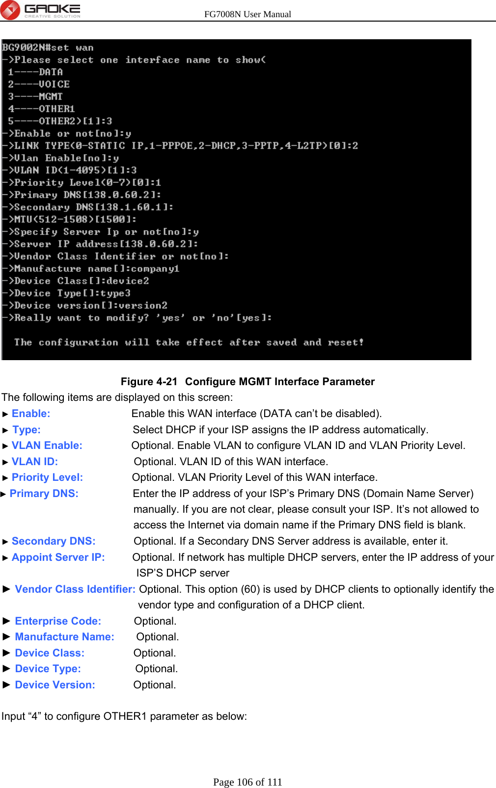 FG7008N User Manual Page 106 of 111   Figure 4-21  Configure MGMT Interface Parameter The following items are displayed on this screen: ► Enable:               Enable this WAN interface (DATA can’t be disabled). ► Type:                 Select DHCP if your ISP assigns the IP address automatically. ► VLAN Enable:          Optional. Enable VLAN to configure VLAN ID and VLAN Priority Level. ► VLAN ID:              Optional. VLAN ID of this WAN interface. ► Priority Level:          Optional. VLAN Priority Level of this WAN interface. ► Primary DNS:           Enter the IP address of your ISP’s Primary DNS (Domain Name Server) manually. If you are not clear, please consult your ISP. It’s not allowed to access the Internet via domain name if the Primary DNS field is blank. ► Secondary DNS:        Optional. If a Secondary DNS Server address is available, enter it. ► Appoint Server IP:      Optional. If network has multiple DHCP servers, enter the IP address of your ISP’S DHCP server ► Vendor Class Identifier: Optional. This option (60) is used by DHCP clients to optionally identify the vendor type and configuration of a DHCP client. ► Enterprise Code:      Optional. ► Manufacture Name:    Optional. ► Device Class:         Optional. ► Device Type:           Optional. ► Device Version:        Optional.  Input “4” to configure OTHER1 parameter as below: 