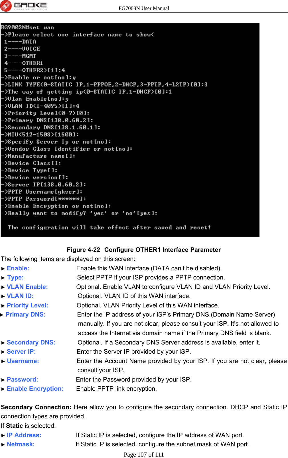 FG7008N User Manual Page 107 of 111   Figure 4-22  Configure OTHER1 Interface Parameter The following items are displayed on this screen: ► Enable:               Enable this WAN interface (DATA can’t be disabled). ► Type:                 Select PPTP if your ISP provides a PPTP connection. ► VLAN Enable:          Optional. Enable VLAN to configure VLAN ID and VLAN Priority Level. ► VLAN ID:              Optional. VLAN ID of this WAN interface. ► Priority Level:          Optional. VLAN Priority Level of this WAN interface. ► Primary DNS:           Enter the IP address of your ISP’s Primary DNS (Domain Name Server) manually. If you are not clear, please consult your ISP. It’s not allowed to access the Internet via domain name if the Primary DNS field is blank. ► Secondary DNS:        Optional. If a Secondary DNS Server address is available, enter it. ► Server IP:             Enter the Server IP provided by your ISP. ► Username:            Enter the Account Name provided by your ISP. If you are not clear, please consult your ISP. ► Password:            Enter the Password provided by your ISP. ► Enable Encryption:    Enable PPTP link encryption.  Secondary Connection: Here allow you to configure the secondary connection. DHCP and Static IP connection types are provided. If Static is selected: ► IP Address:           If Static IP is selected, configure the IP address of WAN port. ► Netmask:             If Static IP is selected, configure the subnet mask of WAN port. 