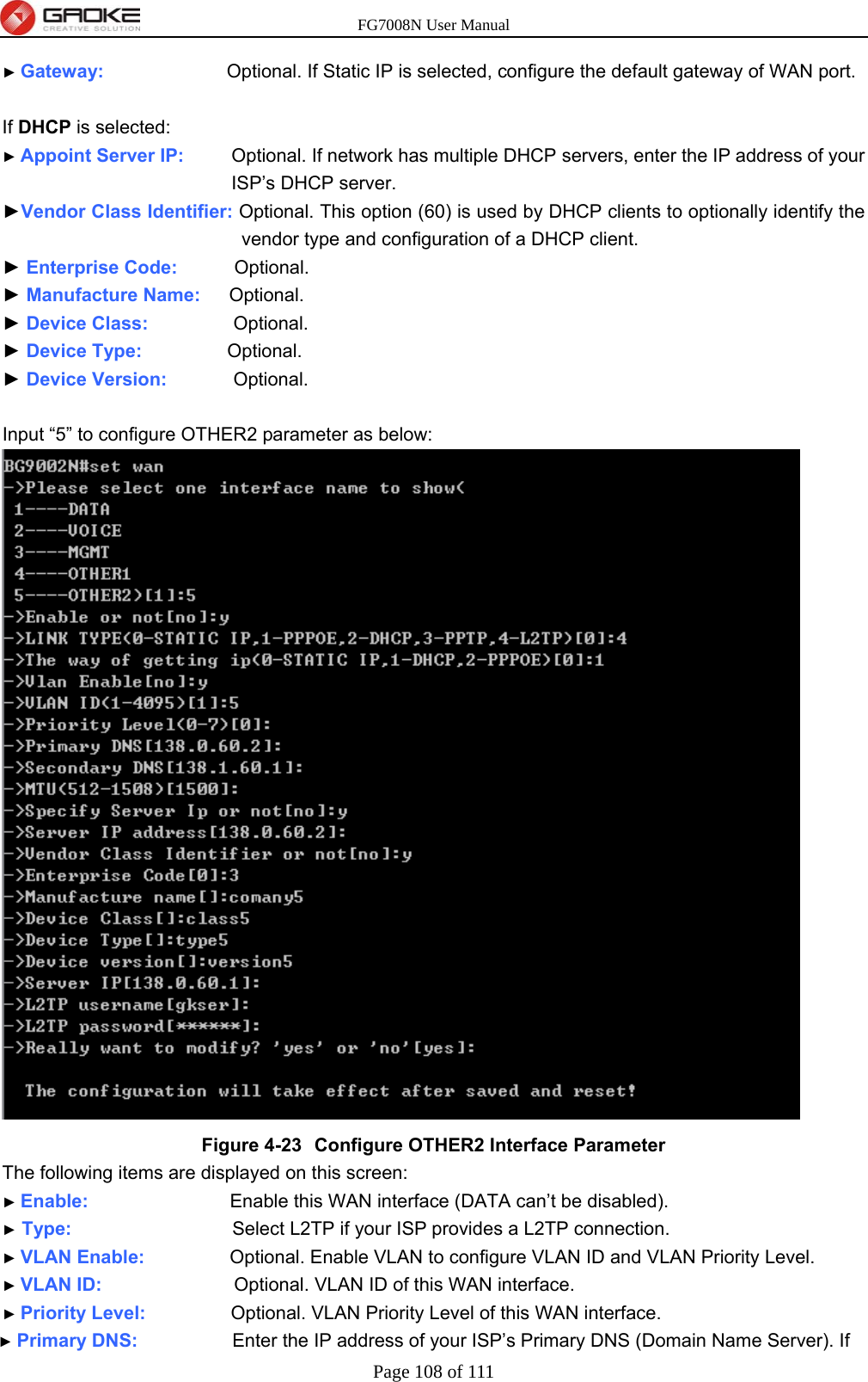 FG7008N User Manual Page 108 of 111  ► Gateway:             Optional. If Static IP is selected, configure the default gateway of WAN port.  If DHCP is selected: ► Appoint Server IP:      Optional. If network has multiple DHCP servers, enter the IP address of your ISP’s DHCP server. ►Vendor Class Identifier: Optional. This option (60) is used by DHCP clients to optionally identify the vendor type and configuration of a DHCP client. ► Enterprise Code:      Optional. ► Manufacture Name:   Optional. ► Device Class:         Optional. ► Device Type:          Optional. ► Device Version:        Optional.  Input “5” to configure OTHER2 parameter as below:  Figure 4-23  Configure OTHER2 Interface Parameter The following items are displayed on this screen: ► Enable:               Enable this WAN interface (DATA can’t be disabled). ► Type:                 Select L2TP if your ISP provides a L2TP connection. ► VLAN Enable:          Optional. Enable VLAN to configure VLAN ID and VLAN Priority Level. ► VLAN ID:              Optional. VLAN ID of this WAN interface. ► Priority Level:          Optional. VLAN Priority Level of this WAN interface. ► Primary DNS:           Enter the IP address of your ISP’s Primary DNS (Domain Name Server). If 