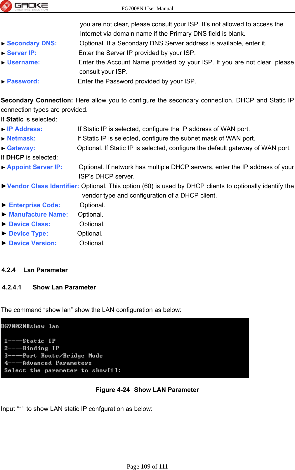 FG7008N User Manual Page 109 of 111  you are not clear, please consult your ISP. It’s not allowed to access the Internet via domain name if the Primary DNS field is blank. ► Secondary DNS:        Optional. If a Secondary DNS Server address is available, enter it. ► Server IP:             Enter the Server IP provided by your ISP. ► Username:            Enter the Account Name provided by your ISP. If you are not clear, please consult your ISP. ► Password:            Enter the Password provided by your ISP.  Secondary Connection: Here allow you to configure the secondary connection. DHCP and Static IP connection types are provided. If Static is selected: ► IP Address:           If Static IP is selected, configure the IP address of WAN port. ► Netmask:             If Static IP is selected, configure the subnet mask of WAN port. ► Gateway:             Optional. If Static IP is selected, configure the default gateway of WAN port. If DHCP is selected: ► Appoint Server IP:      Optional. If network has multiple DHCP servers, enter the IP address of your ISP’s DHCP server. ►Vendor Class Identifier: Optional. This option (60) is used by DHCP clients to optionally identify the vendor type and configuration of a DHCP client. ► Enterprise Code:      Optional. ► Manufacture Name:   Optional. ► Device Class:         Optional. ► Device Type:          Optional. ► Device Version:        Optional.  4.2.4 Lan Parameter 4.2.4.1 Show Lan Parameter  The command “show lan” show the LAN configuration as below:  Figure 4-24  Show LAN Parameter  Input “1” to show LAN static IP confguration as below: 