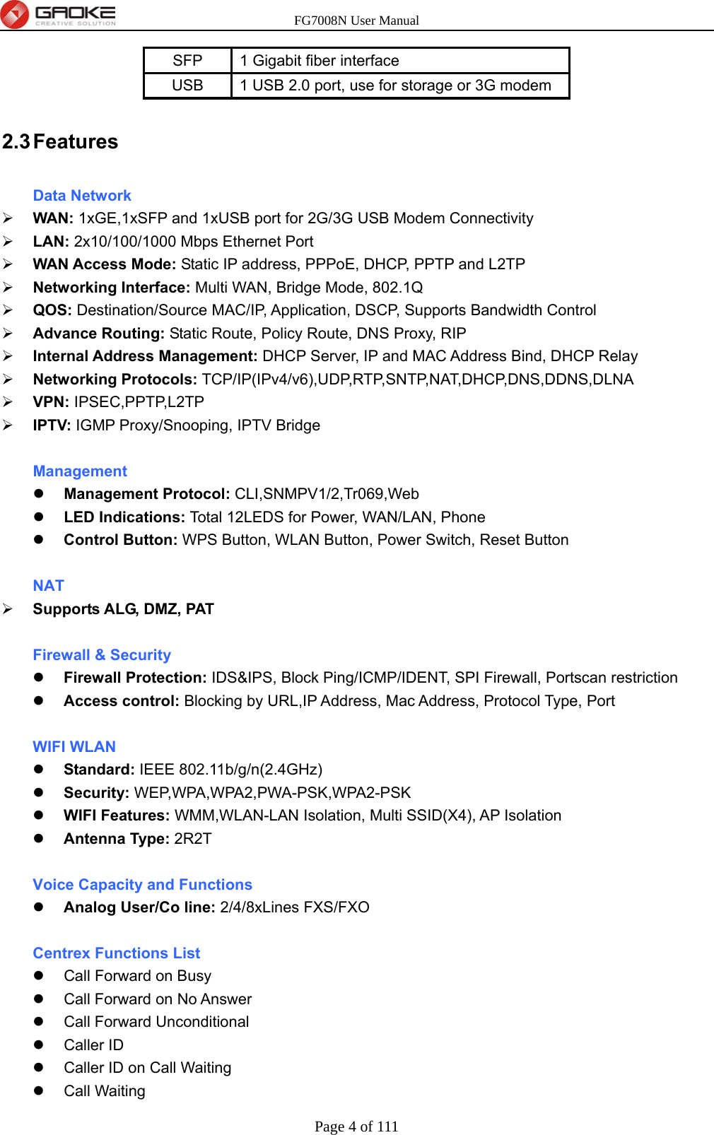 FG7008N User Manual Page 4 of 111  SFP  1 Gigabit fiber interface USB  1 USB 2.0 port, use for storage or 3G modem 2.3 Features Data Network  WAN: 1xGE,1xSFP and 1xUSB port for 2G/3G USB Modem Connectivity  LAN: 2x10/100/1000 Mbps Ethernet Port  WAN Access Mode: Static IP address, PPPoE, DHCP, PPTP and L2TP  Networking Interface: Multi WAN, Bridge Mode, 802.1Q  QOS: Destination/Source MAC/IP, Application, DSCP, Supports Bandwidth Control  Advance Routing: Static Route, Policy Route, DNS Proxy, RIP  Internal Address Management: DHCP Server, IP and MAC Address Bind, DHCP Relay  Networking Protocols: TCP/IP(IPv4/v6),UDP,RTP,SNTP,NAT,DHCP,DNS,DDNS,DLNA  VPN: IPSEC,PPTP,L2TP  IPTV: IGMP Proxy/Snooping, IPTV Bridge  Management  Management Protocol: CLI,SNMPV1/2,Tr069,Web  LED Indications: Total 12LEDS for Power, WAN/LAN, Phone  Control Button: WPS Button, WLAN Button, Power Switch, Reset Button  NAT  Supports ALG, DMZ, PAT  Firewall &amp; Security  Firewall Protection: IDS&amp;IPS, Block Ping/ICMP/IDENT, SPI Firewall, Portscan restriction  Access control: Blocking by URL,IP Address, Mac Address, Protocol Type, Port  WIFI WLAN  Standard: IEEE 802.11b/g/n(2.4GHz)  Security: WEP,WPA,WPA2,PWA-PSK,WPA2-PSK  WIFI Features: WMM,WLAN-LAN Isolation, Multi SSID(X4), AP Isolation  Antenna Type: 2R2T  Voice Capacity and Functions  Analog User/Co line: 2/4/8xLines FXS/FXO  Centrex Functions List   Call Forward on Busy   Call Forward on No Answer   Call Forward Unconditional  Caller ID   Caller ID on Call Waiting  Call Waiting 