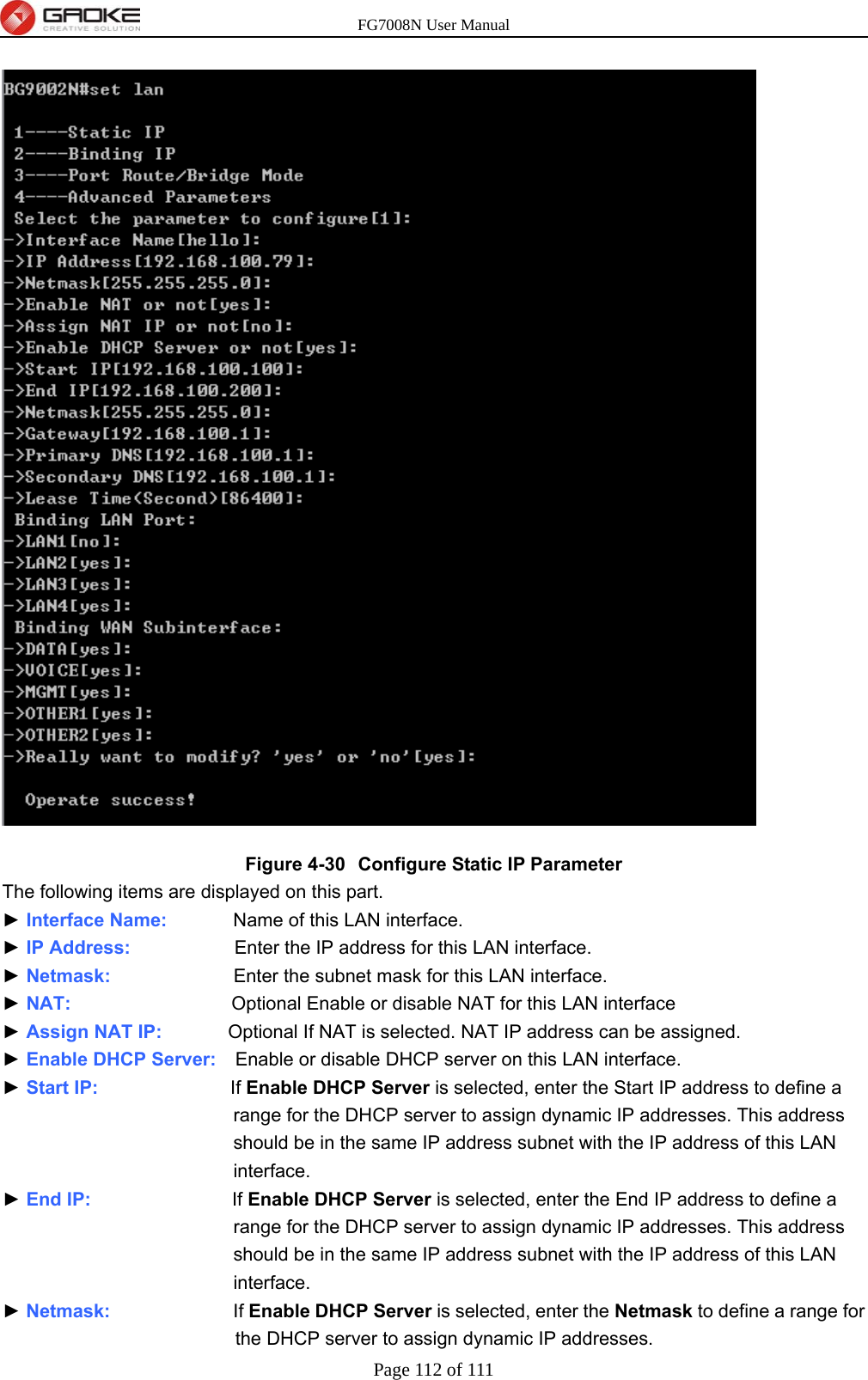 FG7008N User Manual Page 112 of 111   Figure 4-30  Configure Static IP Parameter The following items are displayed on this part. ► Interface Name:       Name of this LAN interface. ► IP Address:           Enter the IP address for this LAN interface. ► Netmask:             Enter the subnet mask for this LAN interface. ► NAT:                 Optional Enable or disable NAT for this LAN interface ► Assign NAT IP:       Optional If NAT is selected. NAT IP address can be assigned. ► Enable DHCP Server:    Enable or disable DHCP server on this LAN interface. ► Start IP:              If Enable DHCP Server is selected, enter the Start IP address to define a range for the DHCP server to assign dynamic IP addresses. This address should be in the same IP address subnet with the IP address of this LAN interface. ► End IP:               If Enable DHCP Server is selected, enter the End IP address to define a range for the DHCP server to assign dynamic IP addresses. This address should be in the same IP address subnet with the IP address of this LAN interface. ► Netmask:             If Enable DHCP Server is selected, enter the Netmask to define a range for the DHCP server to assign dynamic IP addresses. 