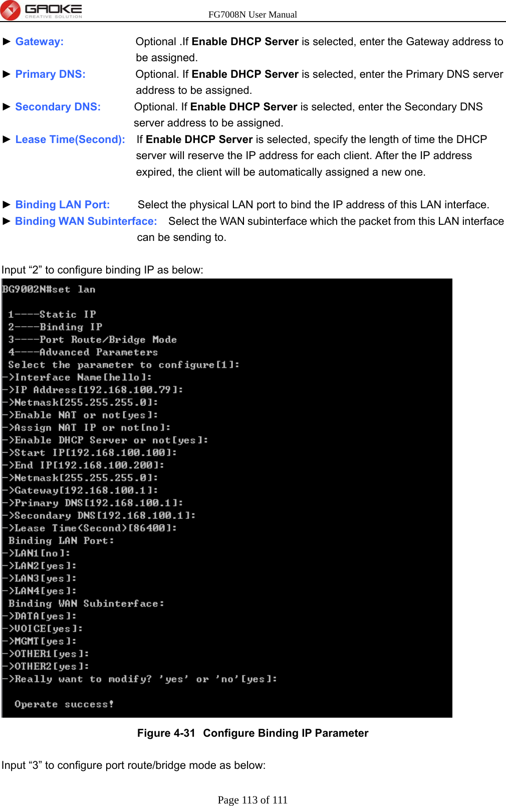 FG7008N User Manual Page 113 of 111  ► Gateway:             Optional .If Enable DHCP Server is selected, enter the Gateway address to be assigned. ► Primary DNS:         Optional. If Enable DHCP Server is selected, enter the Primary DNS server address to be assigned. ► Secondary DNS:      Optional. If Enable DHCP Server is selected, enter the Secondary DNS server address to be assigned. ► Lease Time(Second):    If Enable DHCP Server is selected, specify the length of time the DHCP server will reserve the IP address for each client. After the IP address expired, the client will be automatically assigned a new one.  ► Binding LAN Port:     Select the physical LAN port to bind the IP address of this LAN interface. ► Binding WAN Subinterface:    Select the WAN subinterface which the packet from this LAN interface can be sending to.  Input “2” to configure binding IP as below:  Figure 4-31  Configure Binding IP Parameter  Input “3” to configure port route/bridge mode as below: 