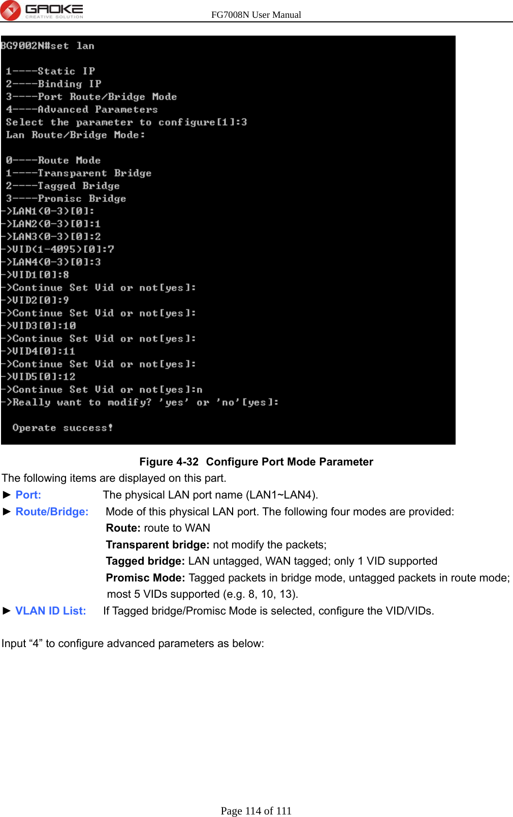 FG7008N User Manual Page 114 of 111   Figure 4-32  Configure Port Mode Parameter The following items are displayed on this part. ► Port:           The physical LAN port name (LAN1~LAN4). ► Route/Bridge:   Mode of this physical LAN port. The following four modes are provided: Route: route to WAN Transparent bridge: not modify the packets; Tagged bridge: LAN untagged, WAN tagged; only 1 VID supported Promisc Mode: Tagged packets in bridge mode, untagged packets in route mode; most 5 VIDs supported (e.g. 8, 10, 13). ► VLAN ID List:   If Tagged bridge/Promisc Mode is selected, configure the VID/VIDs.  Input “4” to configure advanced parameters as below: 