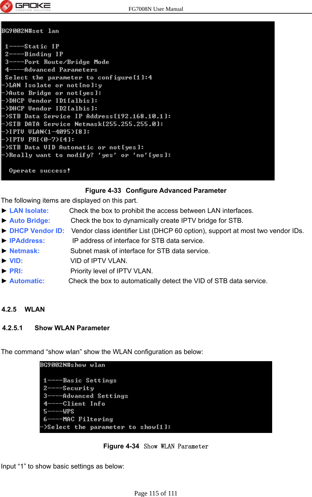 FG7008N User Manual Page 115 of 111   Figure 4-33  Configure Advanced Parameter The following items are displayed on this part. ► LAN Isolate:      Check the box to prohibit the access between LAN interfaces. ► Auto Bridge:      Check the box to dynamically create IPTV bridge for STB. ► DHCP Vendor ID:    Vendor class identifier List (DHCP 60 option), support at most two vendor IDs. ► IPAddress:        IP address of interface for STB data service. ► Netmask:         Subnet mask of interface for STB data service. ► VID:              VID of IPTV VLAN. ► PRI:              Priority level of IPTV VLAN. ► Automatic:       Check the box to automatically detect the VID of STB data service.  4.2.5 WLAN 4.2.5.1 Show WLAN Parameter  The command “show wlan” show the WLAN configuration as below:  Figure 4-34  Show WLAN Parameter  Input “1” to show basic settings as below: 