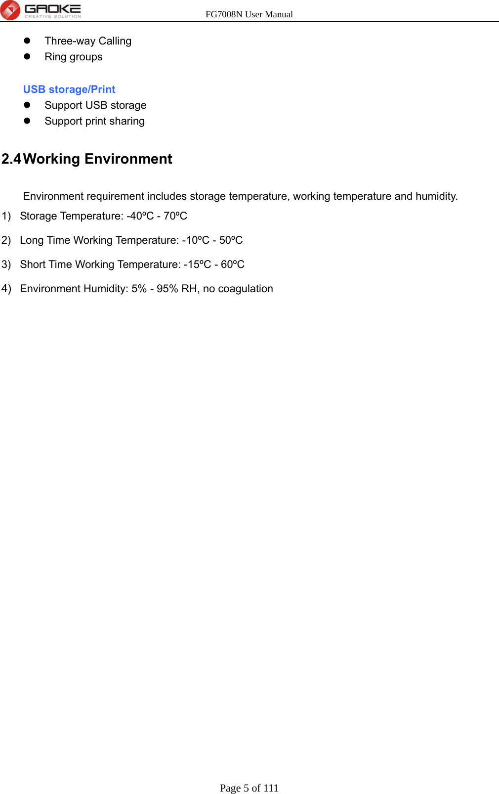 FG7008N User Manual Page 5 of 111   Three-way Calling  Ring groups  USB storage/Print   Support USB storage   Support print sharing 2.4 Working  Environment Environment requirement includes storage temperature, working temperature and humidity. 1)  Storage Temperature: -40ºC - 70ºC 2)  Long Time Working Temperature: -10ºC - 50ºC 3)  Short Time Working Temperature: -15ºC - 60ºC 4)  Environment Humidity: 5% - 95% RH, no coagulation  