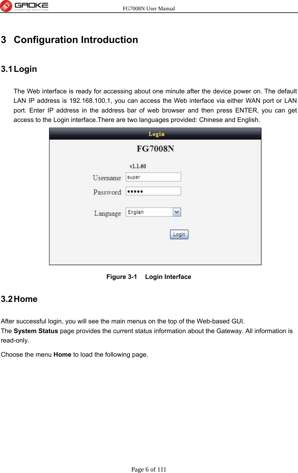 FG7008N User Manual Page 6 of 111  3 Configuration Introduction 3.1 Login The Web interface is ready for accessing about one minute after the device power on. The default LAN IP address is 192.168.100.1, you can access the Web interface via either WAN port or LAN port. Enter IP address in the address bar of web browser and then press ENTER, you can get access to the Login interface.There are two languages provided: Chinese and English.  Figure 3-1  Login Interface 3.2 Home After successful login, you will see the main menus on the top of the Web-based GUI. The System Status page provides the current status information about the Gateway. All information is read-only. Choose the menu Home to load the following page.   