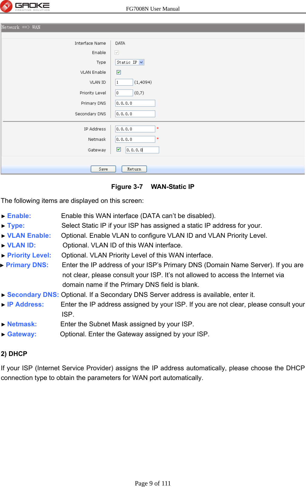 FG7008N User Manual Page 9 of 111   Figure 3-7  WAN-Static IP The following items are displayed on this screen:   ► Enable:         Enable this WAN interface (DATA can’t be disabled). ► Type:           Select Static IP if your ISP has assigned a static IP address for your. ► VLAN Enable:   Optional. Enable VLAN to configure VLAN ID and VLAN Priority Level. ► VLAN ID:        Optional. VLAN ID of this WAN interface. ► Priority Level:   Optional. VLAN Priority Level of this WAN interface. ► Primary DNS:    Enter the IP address of your ISP’s Primary DNS (Domain Name Server). If you are not clear, please consult your ISP. It’s not allowed to access the Internet via domain name if the Primary DNS field is blank. ► Secondary DNS: Optional. If a Secondary DNS Server address is available, enter it. ► IP Address:     Enter the IP address assigned by your ISP. If you are not clear, please consult your ISP. ► Netmask:       Enter the Subnet Mask assigned by your ISP. ► Gateway:       Optional. Enter the Gateway assigned by your ISP.  2) DHCP   If your ISP (Internet Service Provider) assigns the IP address automatically, please choose the DHCP connection type to obtain the parameters for WAN port automatically.   