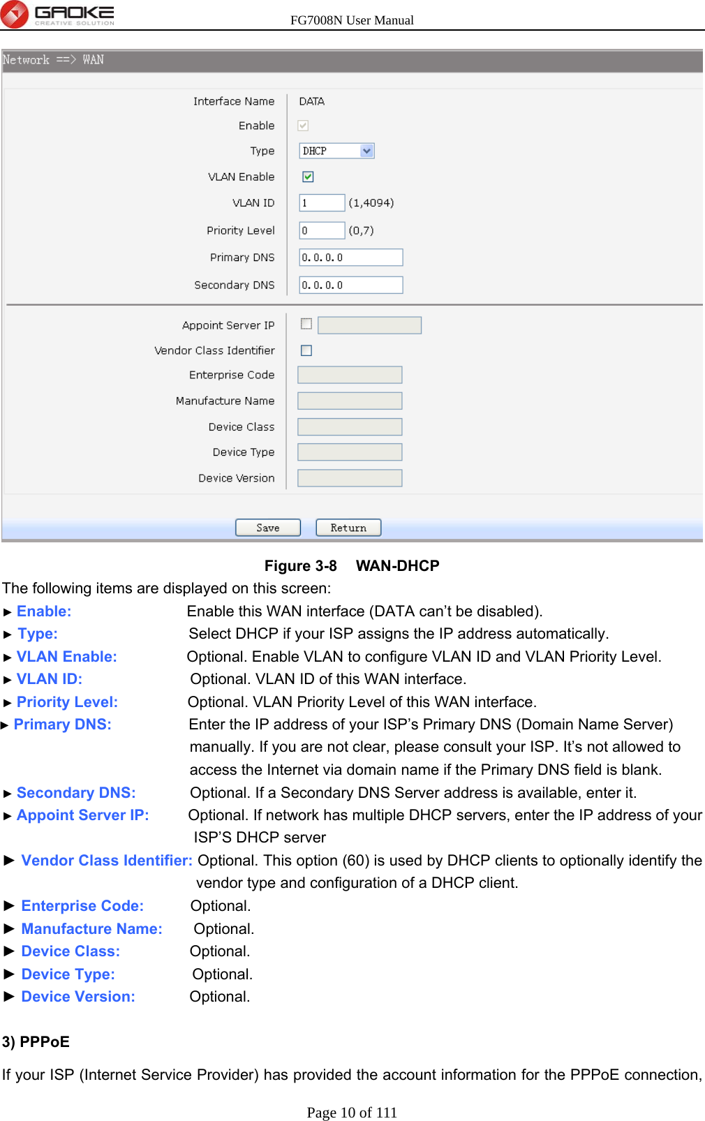 FG7008N User Manual Page 10 of 111   Figure 3-8  WAN-DHCP The following items are displayed on this screen: ► Enable:               Enable this WAN interface (DATA can’t be disabled). ► Type:                 Select DHCP if your ISP assigns the IP address automatically. ► VLAN Enable:          Optional. Enable VLAN to configure VLAN ID and VLAN Priority Level. ► VLAN ID:              Optional. VLAN ID of this WAN interface. ► Priority Level:          Optional. VLAN Priority Level of this WAN interface. ► Primary DNS:           Enter the IP address of your ISP’s Primary DNS (Domain Name Server) manually. If you are not clear, please consult your ISP. It’s not allowed to access the Internet via domain name if the Primary DNS field is blank. ► Secondary DNS:        Optional. If a Secondary DNS Server address is available, enter it. ► Appoint Server IP:      Optional. If network has multiple DHCP servers, enter the IP address of your ISP’S DHCP server ► Vendor Class Identifier: Optional. This option (60) is used by DHCP clients to optionally identify the vendor type and configuration of a DHCP client. ► Enterprise Code:      Optional. ► Manufacture Name:    Optional. ► Device Class:         Optional. ► Device Type:           Optional. ► Device Version:        Optional.  3) PPPoE   If your ISP (Internet Service Provider) has provided the account information for the PPPoE connection, 