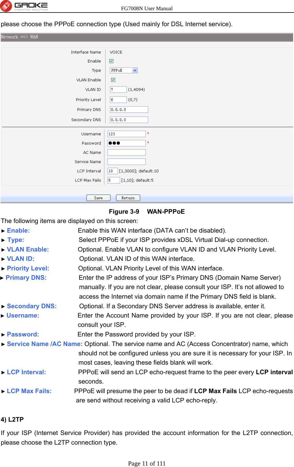 FG7008N User Manual Page 11 of 111  please choose the PPPoE connection type (Used mainly for DSL Internet service).    Figure 3-9  WAN-PPPoE The following items are displayed on this screen: ► Enable:               Enable this WAN interface (DATA can’t be disabled). ► Type:                 Select PPPoE if your ISP provides xDSL Virtual Dial-up connection. ► VLAN Enable:          Optional. Enable VLAN to configure VLAN ID and VLAN Priority Level. ► VLAN ID:              Optional. VLAN ID of this WAN interface. ► Priority Level:          Optional. VLAN Priority Level of this WAN interface. ► Primary DNS:           Enter the IP address of your ISP’s Primary DNS (Domain Name Server) manually. If you are not clear, please consult your ISP. It’s not allowed to access the Internet via domain name if the Primary DNS field is blank. ► Secondary DNS:        Optional. If a Secondary DNS Server address is available, enter it. ► Username:            Enter the Account Name provided by your ISP. If you are not clear, please consult your ISP. ► Password:            Enter the Password provided by your ISP. ► Service Name /AC Name: Optional. The service name and AC (Access Concentrator) name, which should not be configured unless you are sure it is necessary for your ISP. In most cases, leaving these fields blank will work. ► LCP Interval:          PPPoE will send an LCP echo-request frame to the peer every LCP interval seconds. ► LCP Max Fails:       PPPoE will presume the peer to be dead if LCP Max Fails LCP echo-requests are send without receiving a valid LCP echo-reply.  4) L2TP   If your ISP (Internet Service Provider) has provided the account information for the L2TP connection, please choose the L2TP connection type.   