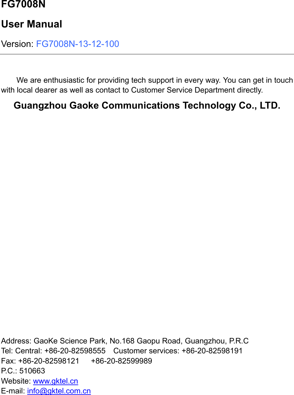  FG7008N User Manual Version: FG7008N-13-12-100  We are enthusiastic for providing tech support in every way. You can get in touch with local dearer as well as contact to Customer Service Department directly. Guangzhou Gaoke Communications Technology Co., LTD.                       Address: GaoKe Science Park, No.168 Gaopu Road, Guangzhou, P.R.C         Tel: Central: +86-20-82598555    Customer services: +86-20-82598191 Fax: +86-20-82598121   +86-20-82599989 P.C.: 510663 Website: www.gktel.cn E-mail: info@gktel.com.cn       