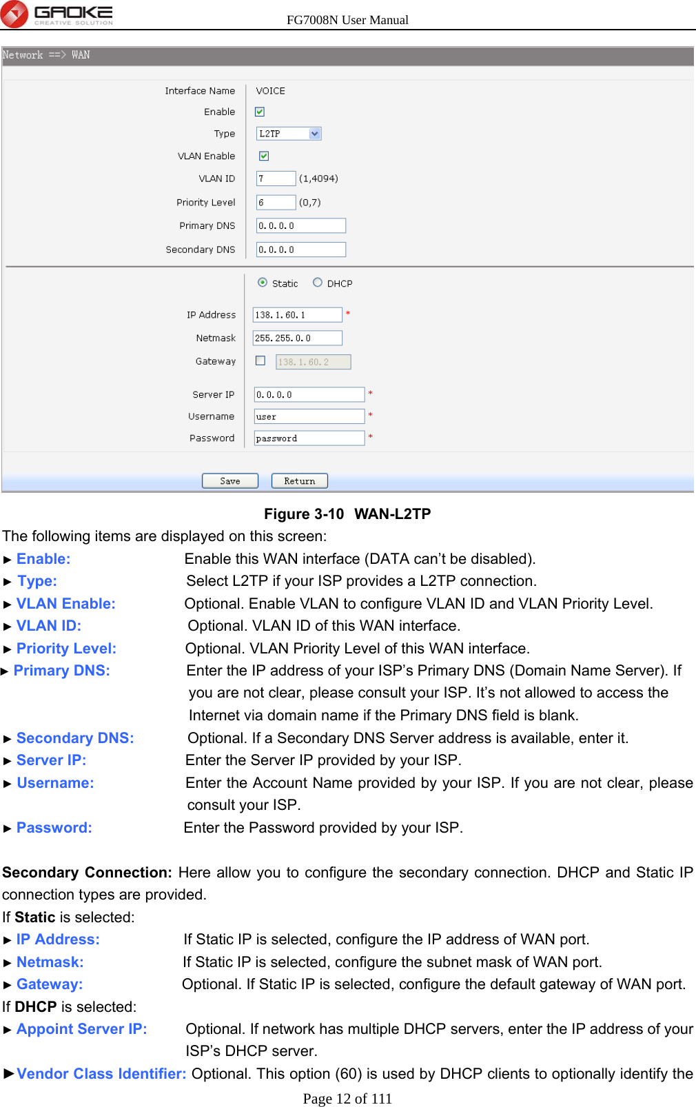 FG7008N User Manual Page 12 of 111   Figure 3-10  WAN-L2TP The following items are displayed on this screen: ► Enable:               Enable this WAN interface (DATA can’t be disabled). ► Type:                 Select L2TP if your ISP provides a L2TP connection. ► VLAN Enable:          Optional. Enable VLAN to configure VLAN ID and VLAN Priority Level. ► VLAN ID:              Optional. VLAN ID of this WAN interface. ► Priority Level:          Optional. VLAN Priority Level of this WAN interface. ► Primary DNS:           Enter the IP address of your ISP’s Primary DNS (Domain Name Server). If you are not clear, please consult your ISP. It’s not allowed to access the Internet via domain name if the Primary DNS field is blank. ► Secondary DNS:        Optional. If a Secondary DNS Server address is available, enter it. ► Server IP:             Enter the Server IP provided by your ISP. ► Username:            Enter the Account Name provided by your ISP. If you are not clear, please consult your ISP. ► Password:            Enter the Password provided by your ISP.  Secondary Connection: Here allow you to configure the secondary connection. DHCP and Static IP connection types are provided. If Static is selected: ► IP Address:           If Static IP is selected, configure the IP address of WAN port. ► Netmask:             If Static IP is selected, configure the subnet mask of WAN port. ► Gateway:             Optional. If Static IP is selected, configure the default gateway of WAN port. If DHCP is selected: ► Appoint Server IP:      Optional. If network has multiple DHCP servers, enter the IP address of your ISP’s DHCP server. ►Vendor Class Identifier: Optional. This option (60) is used by DHCP clients to optionally identify the 