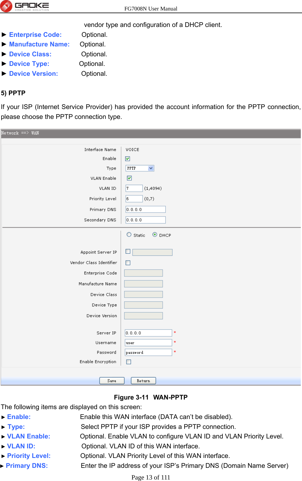 FG7008N User Manual Page 13 of 111  vendor type and configuration of a DHCP client. ► Enterprise Code:      Optional. ► Manufacture Name:   Optional. ► Device Class:         Optional. ► Device Type:          Optional. ► Device Version:        Optional.  5) PPTP   If your ISP (Internet Service Provider) has provided the account information for the PPTP connection, please choose the PPTP connection type.    Figure 3-11  WAN-PPTP The following items are displayed on this screen: ► Enable:               Enable this WAN interface (DATA can’t be disabled). ► Type:                 Select PPTP if your ISP provides a PPTP connection. ► VLAN Enable:          Optional. Enable VLAN to configure VLAN ID and VLAN Priority Level. ► VLAN ID:              Optional. VLAN ID of this WAN interface. ► Priority Level:          Optional. VLAN Priority Level of this WAN interface. ► Primary DNS:           Enter the IP address of your ISP’s Primary DNS (Domain Name Server) 