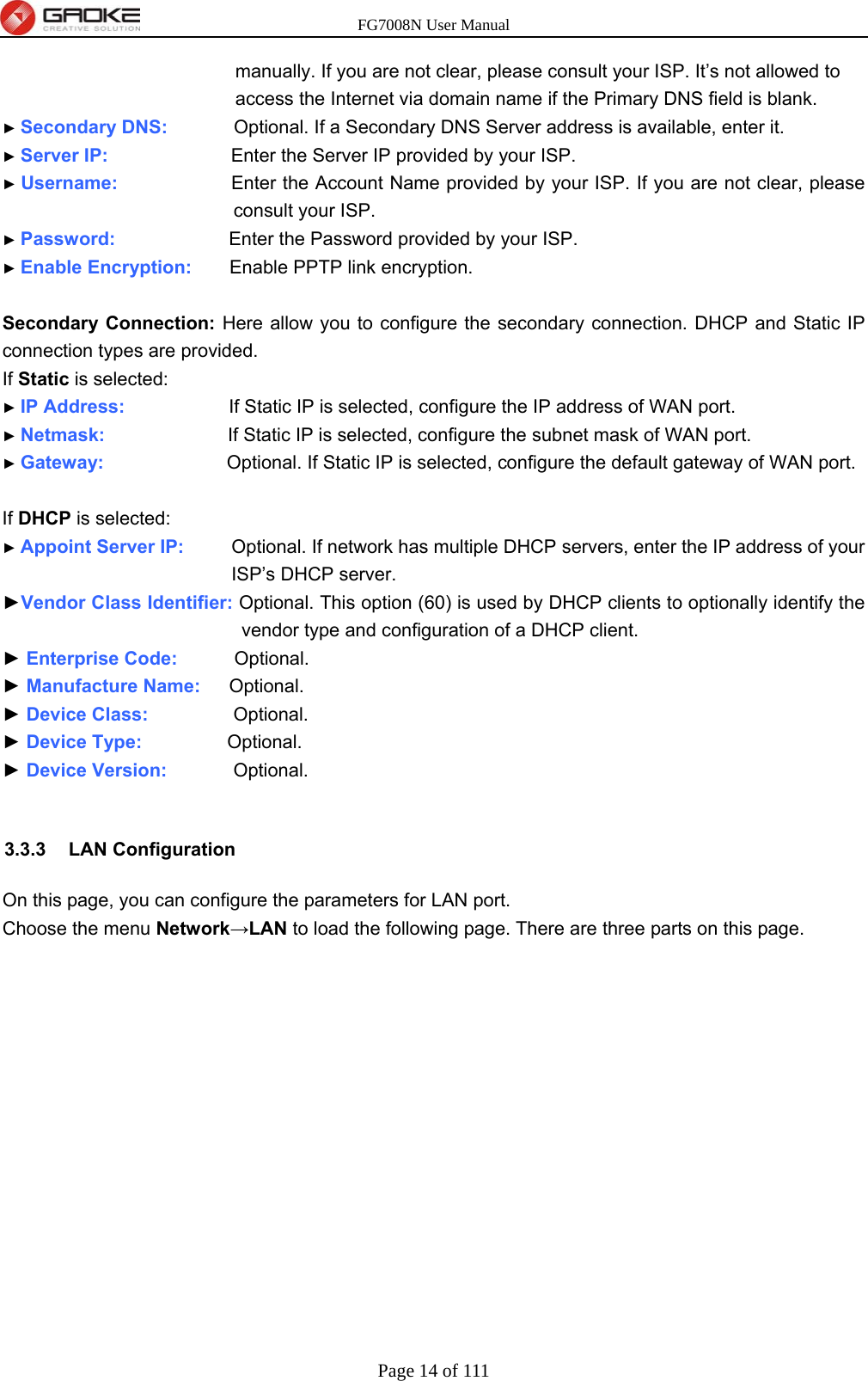 FG7008N User Manual Page 14 of 111  manually. If you are not clear, please consult your ISP. It’s not allowed to access the Internet via domain name if the Primary DNS field is blank. ► Secondary DNS:        Optional. If a Secondary DNS Server address is available, enter it. ► Server IP:             Enter the Server IP provided by your ISP. ► Username:            Enter the Account Name provided by your ISP. If you are not clear, please consult your ISP. ► Password:            Enter the Password provided by your ISP. ► Enable Encryption:    Enable PPTP link encryption.  Secondary Connection: Here allow you to configure the secondary connection. DHCP and Static IP connection types are provided. If Static is selected: ► IP Address:           If Static IP is selected, configure the IP address of WAN port. ► Netmask:             If Static IP is selected, configure the subnet mask of WAN port. ► Gateway:             Optional. If Static IP is selected, configure the default gateway of WAN port.  If DHCP is selected: ► Appoint Server IP:      Optional. If network has multiple DHCP servers, enter the IP address of your ISP’s DHCP server. ►Vendor Class Identifier: Optional. This option (60) is used by DHCP clients to optionally identify the vendor type and configuration of a DHCP client. ► Enterprise Code:      Optional. ► Manufacture Name:   Optional. ► Device Class:         Optional. ► Device Type:          Optional. ► Device Version:        Optional.  3.3.3 LAN Configuration On this page, you can configure the parameters for LAN port.   Choose the menu Network→LAN to load the following page. There are three parts on this page. 