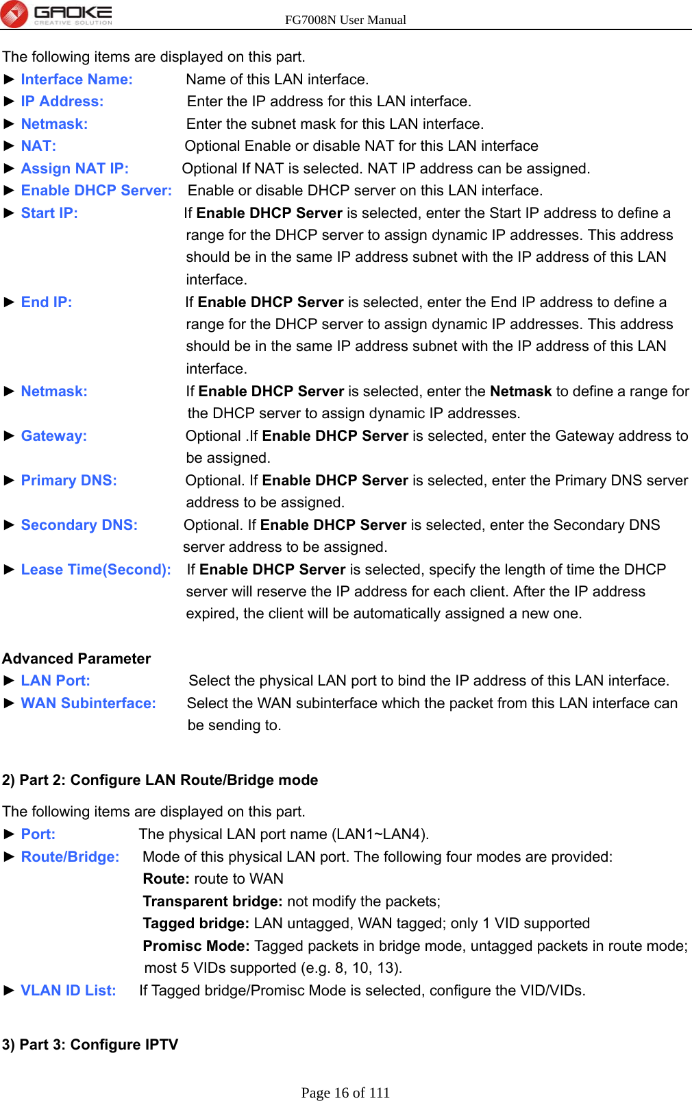 FG7008N User Manual Page 16 of 111  The following items are displayed on this part. ► Interface Name:       Name of this LAN interface. ► IP Address:           Enter the IP address for this LAN interface. ► Netmask:             Enter the subnet mask for this LAN interface. ► NAT:                 Optional Enable or disable NAT for this LAN interface ► Assign NAT IP:       Optional If NAT is selected. NAT IP address can be assigned. ► Enable DHCP Server:    Enable or disable DHCP server on this LAN interface. ► Start IP:              If Enable DHCP Server is selected, enter the Start IP address to define a range for the DHCP server to assign dynamic IP addresses. This address should be in the same IP address subnet with the IP address of this LAN interface. ► End IP:               If Enable DHCP Server is selected, enter the End IP address to define a range for the DHCP server to assign dynamic IP addresses. This address should be in the same IP address subnet with the IP address of this LAN interface. ► Netmask:             If Enable DHCP Server is selected, enter the Netmask to define a range for the DHCP server to assign dynamic IP addresses. ► Gateway:             Optional .If Enable DHCP Server is selected, enter the Gateway address to be assigned. ► Primary DNS:         Optional. If Enable DHCP Server is selected, enter the Primary DNS server address to be assigned. ► Secondary DNS:      Optional. If Enable DHCP Server is selected, enter the Secondary DNS server address to be assigned. ► Lease Time(Second):    If Enable DHCP Server is selected, specify the length of time the DHCP server will reserve the IP address for each client. After the IP address expired, the client will be automatically assigned a new one.  Advanced Parameter ► LAN Port:             Select the physical LAN port to bind the IP address of this LAN interface. ► WAN Subinterface:    Select the WAN subinterface which the packet from this LAN interface can be sending to.  2) Part 2: Configure LAN Route/Bridge mode The following items are displayed on this part. ► Port:           The physical LAN port name (LAN1~LAN4). ► Route/Bridge:   Mode of this physical LAN port. The following four modes are provided: Route: route to WAN Transparent bridge: not modify the packets; Tagged bridge: LAN untagged, WAN tagged; only 1 VID supported Promisc Mode: Tagged packets in bridge mode, untagged packets in route mode; most 5 VIDs supported (e.g. 8, 10, 13). ► VLAN ID List:   If Tagged bridge/Promisc Mode is selected, configure the VID/VIDs.  3) Part 3: Configure IPTV 