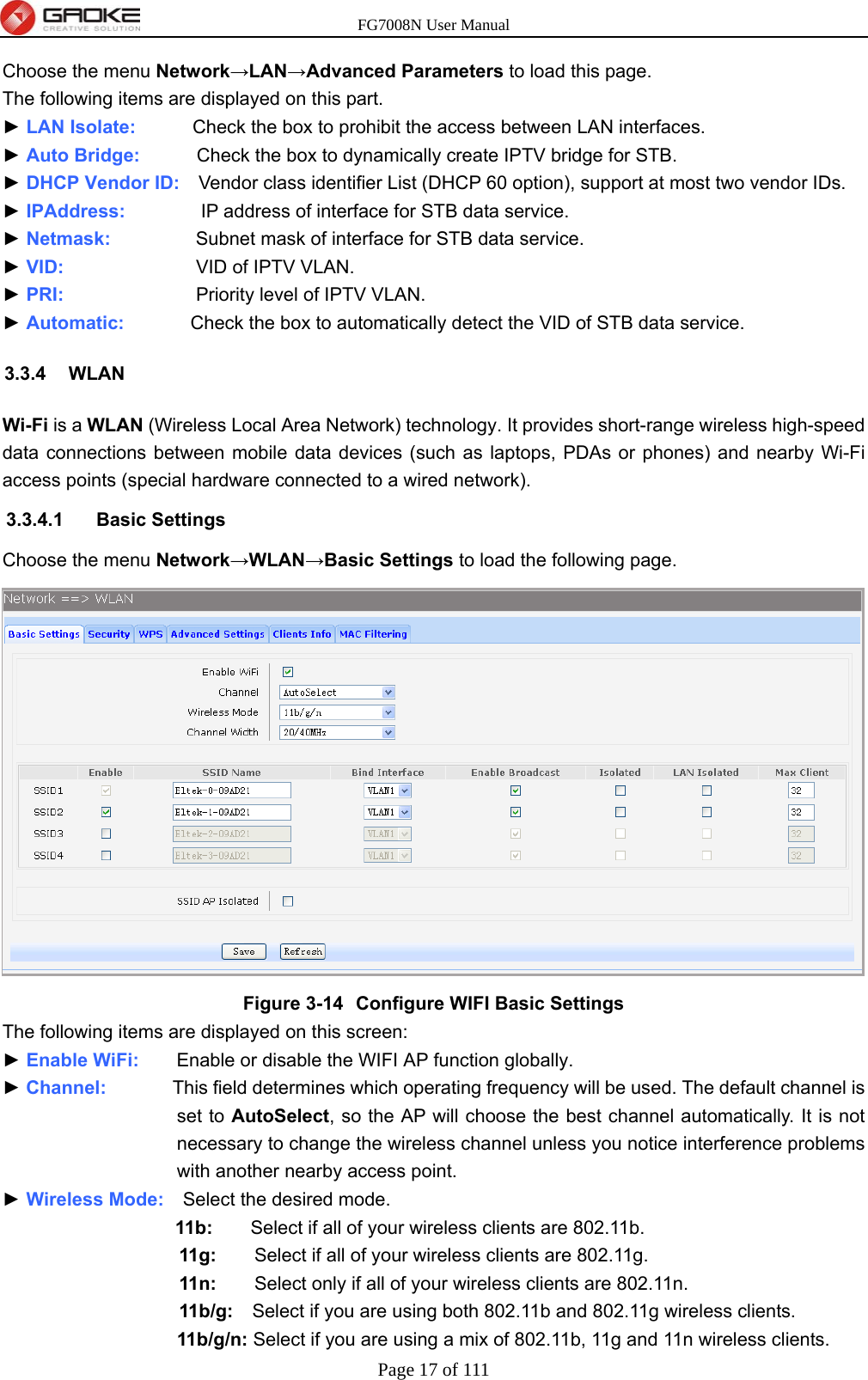 FG7008N User Manual Page 17 of 111  Choose the menu Network→LAN→Advanced Parameters to load this page. The following items are displayed on this part. ► LAN Isolate:      Check the box to prohibit the access between LAN interfaces. ► Auto Bridge:      Check the box to dynamically create IPTV bridge for STB. ► DHCP Vendor ID:    Vendor class identifier List (DHCP 60 option), support at most two vendor IDs. ► IPAddress:        IP address of interface for STB data service. ► Netmask:         Subnet mask of interface for STB data service. ► VID:              VID of IPTV VLAN. ► PRI:              Priority level of IPTV VLAN. ► Automatic:       Check the box to automatically detect the VID of STB data service. 3.3.4 WLAN Wi-Fi is a WLAN (Wireless Local Area Network) technology. It provides short-range wireless high-speed data connections between mobile data devices (such as laptops, PDAs or phones) and nearby Wi-Fi access points (special hardware connected to a wired network). 3.3.4.1 Basic Settings Choose the menu Network→WLAN→Basic Settings to load the following page.  Figure 3-14  Configure WIFI Basic Settings The following items are displayed on this screen: ► Enable WiFi:    Enable or disable the WIFI AP function globally. ► Channel:       This field determines which operating frequency will be used. The default channel is set to AutoSelect, so the AP will choose the best channel automatically. It is not necessary to change the wireless channel unless you notice interference problems with another nearby access point. ► Wireless Mode:    Select the desired mode.   11b:    Select if all of your wireless clients are 802.11b.   11g:    Select if all of your wireless clients are 802.11g.   11n:        Select only if all of your wireless clients are 802.11n.   11b/g:    Select if you are using both 802.11b and 802.11g wireless clients.   11b/g/n: Select if you are using a mix of 802.11b, 11g and 11n wireless clients. 