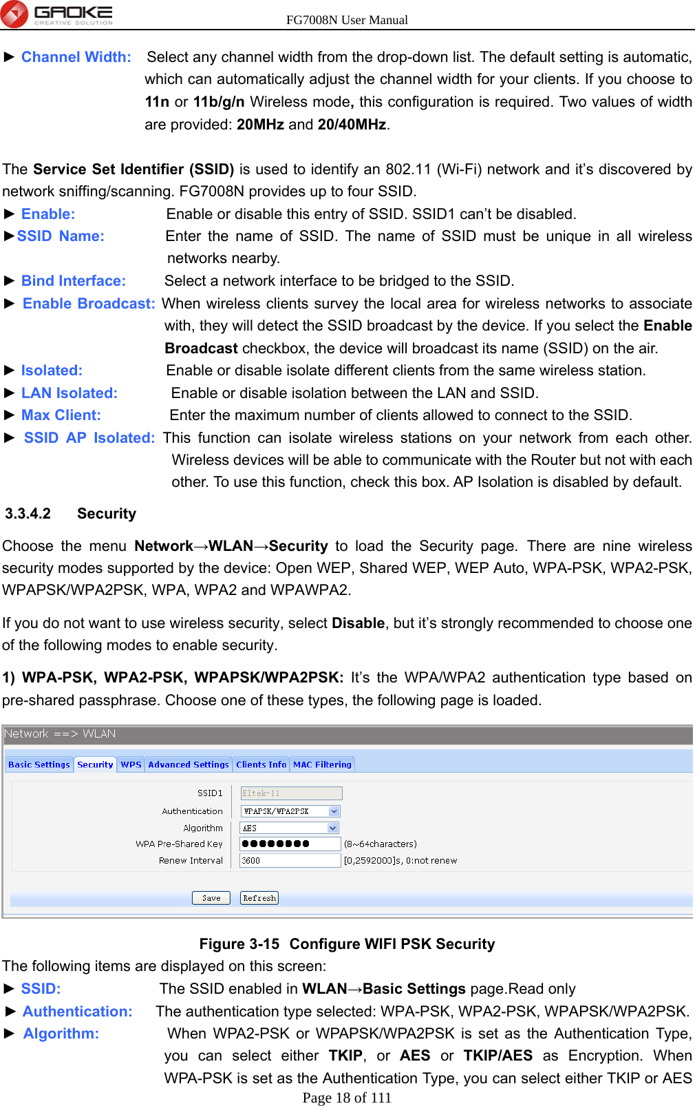 FG7008N User Manual Page 18 of 111  ► Channel Width:    Select any channel width from the drop-down list. The default setting is automatic, which can automatically adjust the channel width for your clients. If you choose to 11n  or 11b/g/n Wireless mode, this configuration is required. Two values of width are provided: 20MHz and 20/40MHz.  The Service Set Identifier (SSID) is used to identify an 802.11 (Wi-Fi) network and it’s discovered by network sniffing/scanning. FG7008N provides up to four SSID. ► Enable:            Enable or disable this entry of SSID. SSID1 can’t be disabled. ►SSID Name:        Enter the name of SSID. The name of SSID must be unique in all wireless networks nearby. ► Bind Interface:     Select a network interface to be bridged to the SSID. ► Enable Broadcast: When wireless clients survey the local area for wireless networks to associate with, they will detect the SSID broadcast by the device. If you select the Enable Broadcast checkbox, the device will broadcast its name (SSID) on the air. ► Isolated:           Enable or disable isolate different clients from the same wireless station. ► LAN Isolated:       Enable or disable isolation between the LAN and SSID. ► Max Client:         Enter the maximum number of clients allowed to connect to the SSID. ► SSID AP Isolated: This function can isolate wireless stations on your network from each other. Wireless devices will be able to communicate with the Router but not with each other. To use this function, check this box. AP Isolation is disabled by default. 3.3.4.2 Security Choose the menu Network→WLAN→Security to load the Security page. There are nine wireless security modes supported by the device: Open WEP, Shared WEP, WEP Auto, WPA-PSK, WPA2-PSK, WPAPSK/WPA2PSK, WPA, WPA2 and WPAWPA2.   If you do not want to use wireless security, select Disable, but it’s strongly recommended to choose one of the following modes to enable security. 1) WPA-PSK, WPA2-PSK, WPAPSK/WPA2PSK: It’s the WPA/WPA2 authentication type based on pre-shared passphrase. Choose one of these types, the following page is loaded.  Figure 3-15  Configure WIFI PSK Security The following items are displayed on this screen: ► SSID:             The SSID enabled in WLAN→Basic Settings page.Read only ► Authentication:   The authentication type selected: WPA-PSK, WPA2-PSK, WPAPSK/WPA2PSK. ► Algorithm:         When WPA2-PSK or WPAPSK/WPA2PSK is set as the Authentication Type, you can select either TKIP, or AES or TKIP/AES as Encryption. When WPA-PSK is set as the Authentication Type, you can select either TKIP or AES 