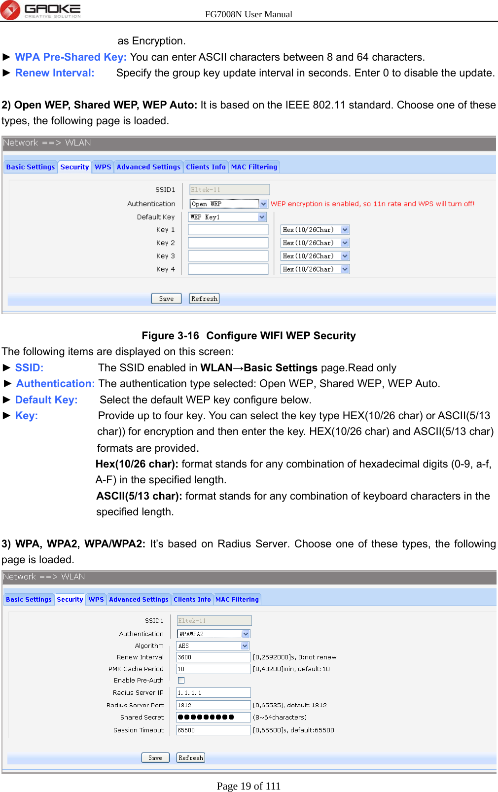 FG7008N User Manual Page 19 of 111  as Encryption. ► WPA Pre-Shared Key: You can enter ASCII characters between 8 and 64 characters. ► Renew Interval:    Specify the group key update interval in seconds. Enter 0 to disable the update.  2) Open WEP, Shared WEP, WEP Auto: It is based on the IEEE 802.11 standard. Choose one of these types, the following page is loaded.  Figure 3-16  Configure WIFI WEP Security The following items are displayed on this screen: ► SSID:          The SSID enabled in WLAN→Basic Settings page.Read only ► Authentication: The authentication type selected: Open WEP, Shared WEP, WEP Auto. ► Default Key:    Select the default WEP key configure below. ► Key:           Provide up to four key. You can select the key type HEX(10/26 char) or ASCII(5/13 char)) for encryption and then enter the key. HEX(10/26 char) and ASCII(5/13 char) formats are provided.  Hex(10/26 char): format stands for any combination of hexadecimal digits (0-9, a-f, A-F) in the specified length. ASCII(5/13 char): format stands for any combination of keyboard characters in the specified length.  3) WPA, WPA2, WPA/WPA2: It’s based on Radius Server. Choose one of these types, the following page is loaded.  