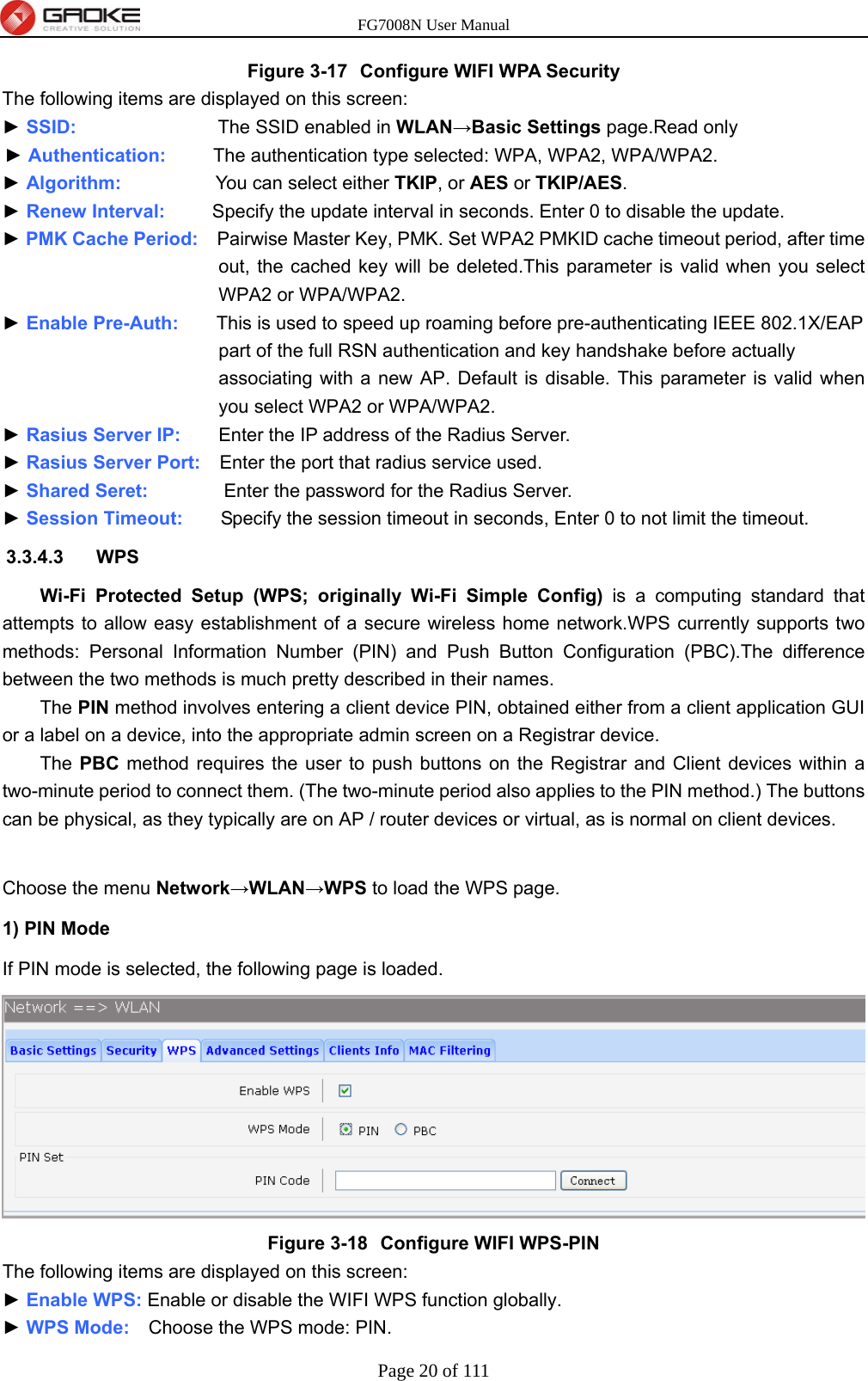 FG7008N User Manual Page 20 of 111  Figure 3-17  Configure WIFI WPA Security The following items are displayed on this screen: ► SSID:               The SSID enabled in WLAN→Basic Settings page.Read only ► Authentication:     The authentication type selected: WPA, WPA2, WPA/WPA2. ► Algorithm:          You can select either TKIP, or AES or TKIP/AES. ► Renew Interval:     Specify the update interval in seconds. Enter 0 to disable the update. ► PMK Cache Period:    Pairwise Master Key, PMK. Set WPA2 PMKID cache timeout period, after time out, the cached key will be deleted.This parameter is valid when you select WPA2 or WPA/WPA2. ► Enable Pre-Auth:        This is used to speed up roaming before pre-authenticating IEEE 802.1X/EAP   part of the full RSN authentication and key handshake before actually   associating with a new AP. Default is disable. This parameter is valid when you select WPA2 or WPA/WPA2. ► Rasius Server IP:        Enter the IP address of the Radius Server. ► Rasius Server Port:    Enter the port that radius service used. ► Shared Seret:        Enter the password for the Radius Server. ► Session Timeout:        Specify the session timeout in seconds, Enter 0 to not limit the timeout. 3.3.4.3 WPS Wi-Fi Protected Setup (WPS; originally Wi-Fi Simple Config) is a computing standard that attempts to allow easy establishment of a secure wireless home network.WPS currently supports two methods: Personal Information Number (PIN) and Push Button Configuration (PBC).The difference between the two methods is much pretty described in their names.   The PIN method involves entering a client device PIN, obtained either from a client application GUI or a label on a device, into the appropriate admin screen on a Registrar device. The PBC method requires the user to push buttons on the Registrar and Client devices within a two-minute period to connect them. (The two-minute period also applies to the PIN method.) The buttons can be physical, as they typically are on AP / router devices or virtual, as is normal on client devices.  Choose the menu Network→WLAN→WPS to load the WPS page. 1) PIN Mode If PIN mode is selected, the following page is loaded.  Figure 3-18  Configure WIFI WPS-PIN The following items are displayed on this screen: ► Enable WPS: Enable or disable the WIFI WPS function globally. ► WPS Mode:    Choose the WPS mode: PIN. 