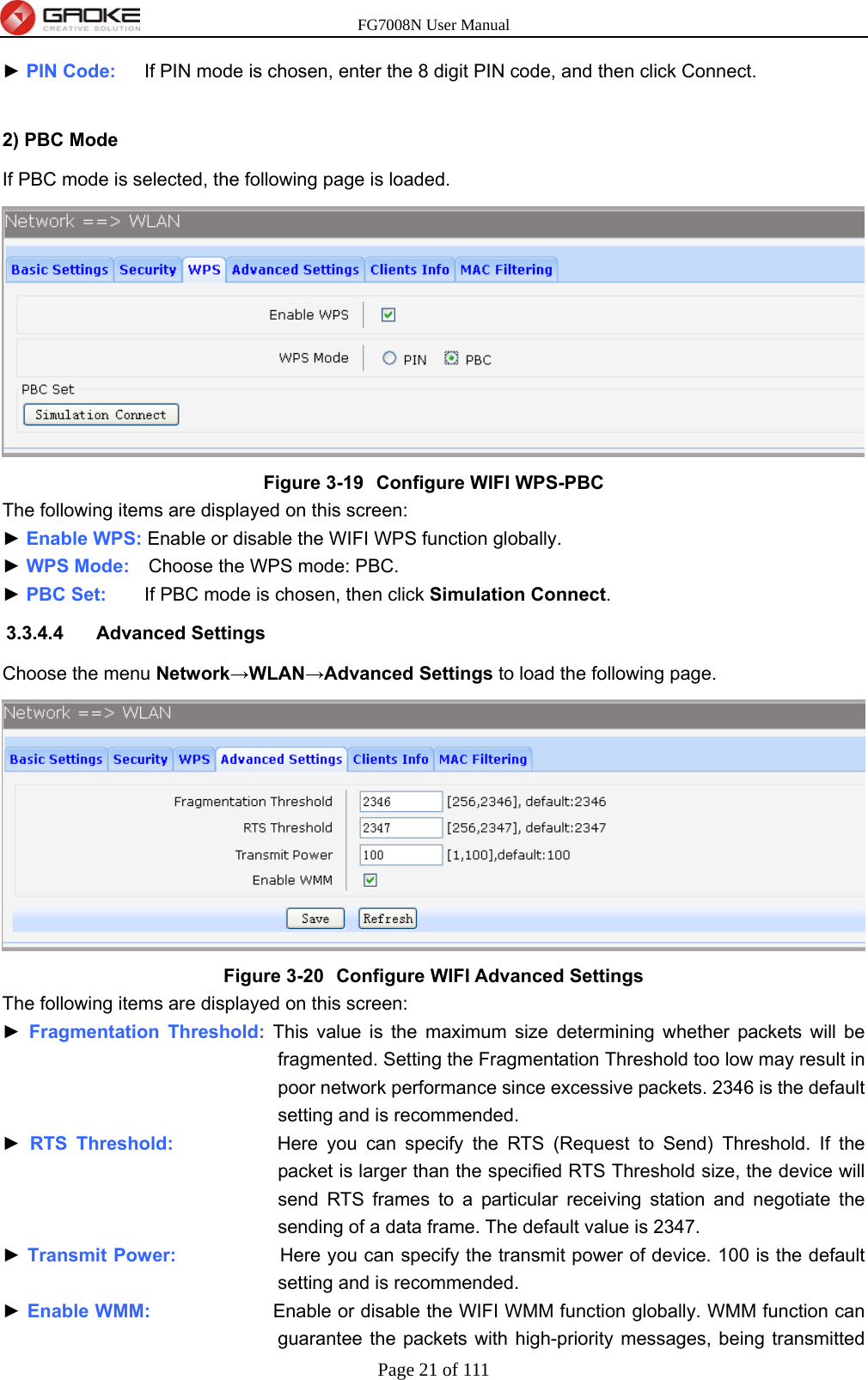 FG7008N User Manual Page 21 of 111  ► PIN Code:      If PIN mode is chosen, enter the 8 digit PIN code, and then click Connect.  2) PBC Mode If PBC mode is selected, the following page is loaded.  Figure 3-19  Configure WIFI WPS-PBC The following items are displayed on this screen: ► Enable WPS: Enable or disable the WIFI WPS function globally. ► WPS Mode:    Choose the WPS mode: PBC. ► PBC Set:    If PBC mode is chosen, then click Simulation Connect. 3.3.4.4 Advanced Settings Choose the menu Network→WLAN→Advanced Settings to load the following page.  Figure 3-20  Configure WIFI Advanced Settings The following items are displayed on this screen: ► Fragmentation Threshold: This value is the maximum size determining whether packets will be fragmented. Setting the Fragmentation Threshold too low may result in poor network performance since excessive packets. 2346 is the default setting and is recommended. ► RTS Threshold:           Here you can specify the RTS (Request to Send) Threshold. If the packet is larger than the specified RTS Threshold size, the device will send RTS frames to a particular receiving station and negotiate the sending of a data frame. The default value is 2347. ► Transmit Power:           Here you can specify the transmit power of device. 100 is the default setting and is recommended. ► Enable WMM:             Enable or disable the WIFI WMM function globally. WMM function can guarantee the packets with high-priority messages, being transmitted 