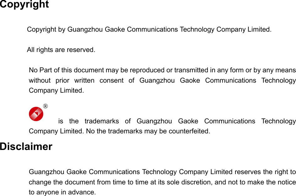  Copyright  Copyright by Guangzhou Gaoke Communications Technology Company Limited.  All rights are reserved.  No Part of this document may be reproduced or transmitted in any form or by any means without prior written consent of Guangzhou Gaoke Communications Technology Company Limited.   is the trademarks of Guangzhou Gaoke Communications Technology Company Limited. No the trademarks may be counterfeited. Disclaimer  Guangzhou Gaoke Communications Technology Company Limited reserves the right to change the document from time to time at its sole discretion, and not to make the notice to anyone in advance.                        ® 