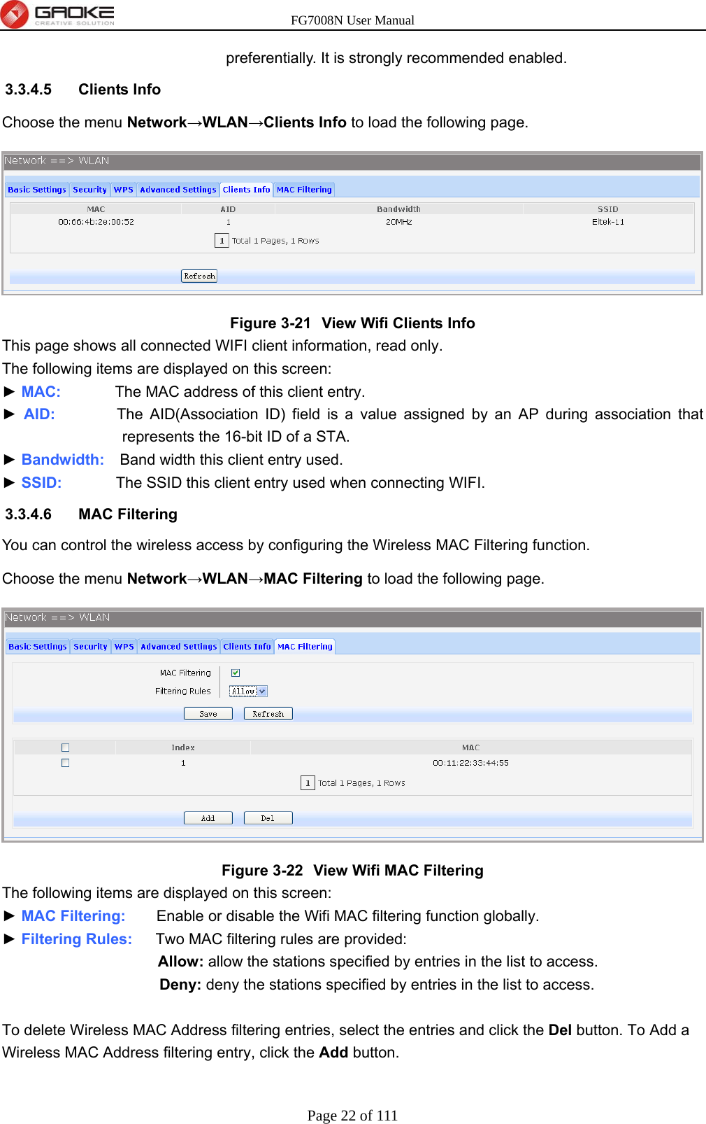 FG7008N User Manual Page 22 of 111  preferentially. It is strongly recommended enabled. 3.3.4.5 Clients Info Choose the menu Network→WLAN→Clients Info to load the following page.  Figure 3-21  View Wifi Clients Info This page shows all connected WIFI client information, read only. The following items are displayed on this screen: ► MAC:       The MAC address of this client entry. ► AID:        The AID(Association ID) field is a value assigned by an AP during association that represents the 16-bit ID of a STA. ► Bandwidth:    Band width this client entry used. ► SSID:       The SSID this client entry used when connecting WIFI. 3.3.4.6 MAC Filtering You can control the wireless access by configuring the Wireless MAC Filtering function. Choose the menu Network→WLAN→MAC Filtering to load the following page.  Figure 3-22  View Wifi MAC Filtering The following items are displayed on this screen: ► MAC Filtering:    Enable or disable the Wifi MAC filtering function globally. ► Filtering Rules:   Two MAC filtering rules are provided: Allow: allow the stations specified by entries in the list to access. Deny: deny the stations specified by entries in the list to access.  To delete Wireless MAC Address filtering entries, select the entries and click the Del button. To Add a Wireless MAC Address filtering entry, click the Add button. 