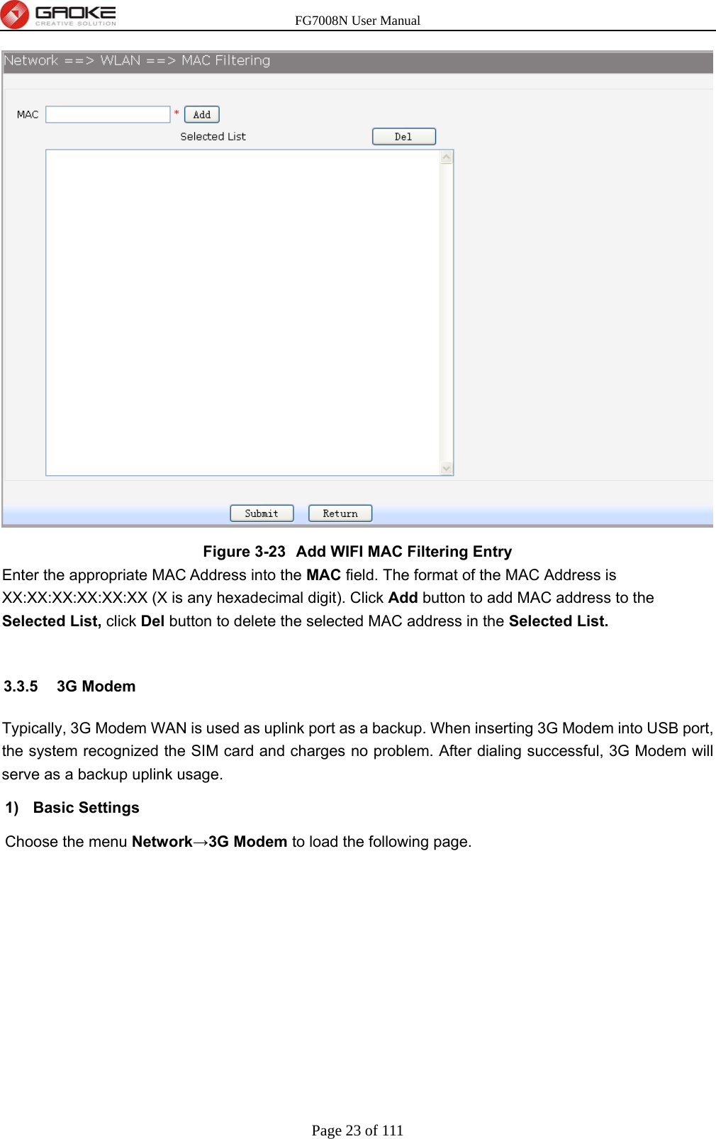 FG7008N User Manual Page 23 of 111   Figure 3-23  Add WIFI MAC Filtering Entry Enter the appropriate MAC Address into the MAC field. The format of the MAC Address is XX:XX:XX:XX:XX:XX (X is any hexadecimal digit). Click Add button to add MAC address to the Selected List, click Del button to delete the selected MAC address in the Selected List.  3.3.5 3G Modem Typically, 3G Modem WAN is used as uplink port as a backup. When inserting 3G Modem into USB port, the system recognized the SIM card and charges no problem. After dialing successful, 3G Modem will serve as a backup uplink usage. 1) Basic Settings Choose the menu Network→3G Modem to load the following page. 