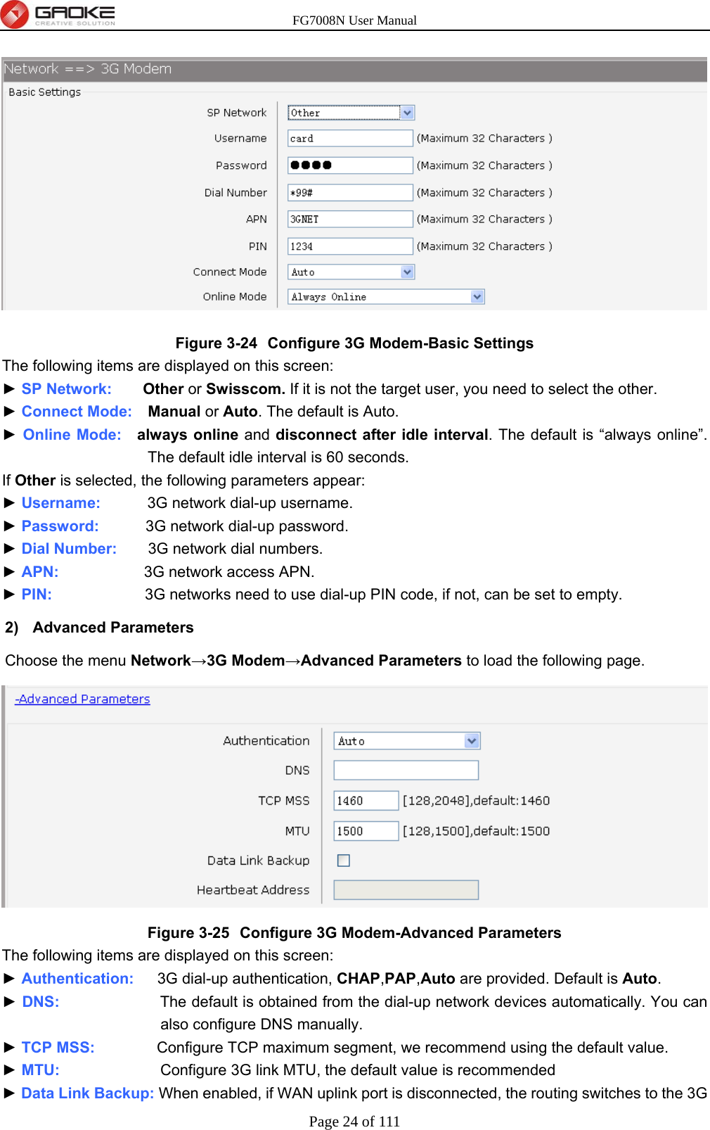 FG7008N User Manual Page 24 of 111   Figure 3-24  Configure 3G Modem-Basic Settings The following items are displayed on this screen: ► SP Network:     Other or Swisscom. If it is not the target user, you need to select the other. ► Connect Mode:  Manual or Auto. The default is Auto. ► Online Mode:  always online and disconnect after idle interval. The default is “always online”. The default idle interval is 60 seconds. If Other is selected, the following parameters appear: ► Username:      3G network dial-up username. ► Password:       3G network dial-up password. ► Dial Number:    3G network dial numbers. ► APN:           3G network access APN. ► PIN:            3G networks need to use dial-up PIN code, if not, can be set to empty. 2) Advanced Parameters Choose the menu Network→3G Modem→Advanced Parameters to load the following page.  Figure 3-25  Configure 3G Modem-Advanced Parameters The following items are displayed on this screen: ► Authentication:   3G dial-up authentication, CHAP,PAP,Auto are provided. Default is Auto. ► DNS:             The default is obtained from the dial-up network devices automatically. You can also configure DNS manually. ► TCP MSS:        Configure TCP maximum segment, we recommend using the default value. ► MTU:             Configure 3G link MTU, the default value is recommended ► Data Link Backup: When enabled, if WAN uplink port is disconnected, the routing switches to the 3G 