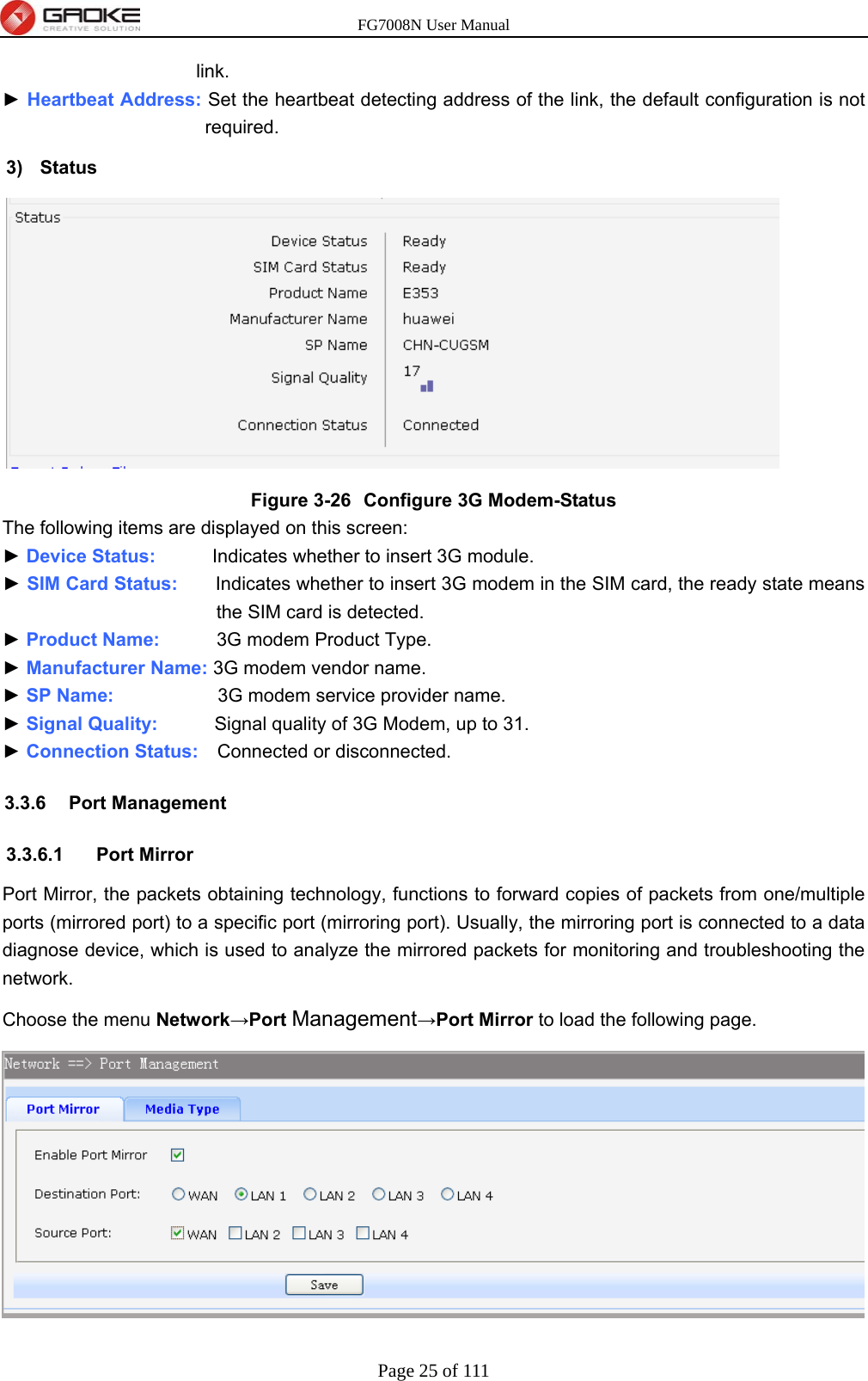 FG7008N User Manual Page 25 of 111  link. ► Heartbeat Address: Set the heartbeat detecting address of the link, the default configuration is not required. 3) Status  Figure 3-26  Configure 3G Modem-Status The following items are displayed on this screen: ► Device Status:      Indicates whether to insert 3G module. ► SIM Card Status:    Indicates whether to insert 3G modem in the SIM card, the ready state means the SIM card is detected. ► Product Name:      3G modem Product Type. ► Manufacturer Name: 3G modem vendor name. ► SP Name:           3G modem service provider name. ► Signal Quality:      Signal quality of 3G Modem, up to 31. ► Connection Status:    Connected or disconnected. 3.3.6 Port Management 3.3.6.1 Port Mirror Port Mirror, the packets obtaining technology, functions to forward copies of packets from one/multiple ports (mirrored port) to a specific port (mirroring port). Usually, the mirroring port is connected to a data diagnose device, which is used to analyze the mirrored packets for monitoring and troubleshooting the network.  Choose the menu Network→Port Management→Port Mirror to load the following page.  