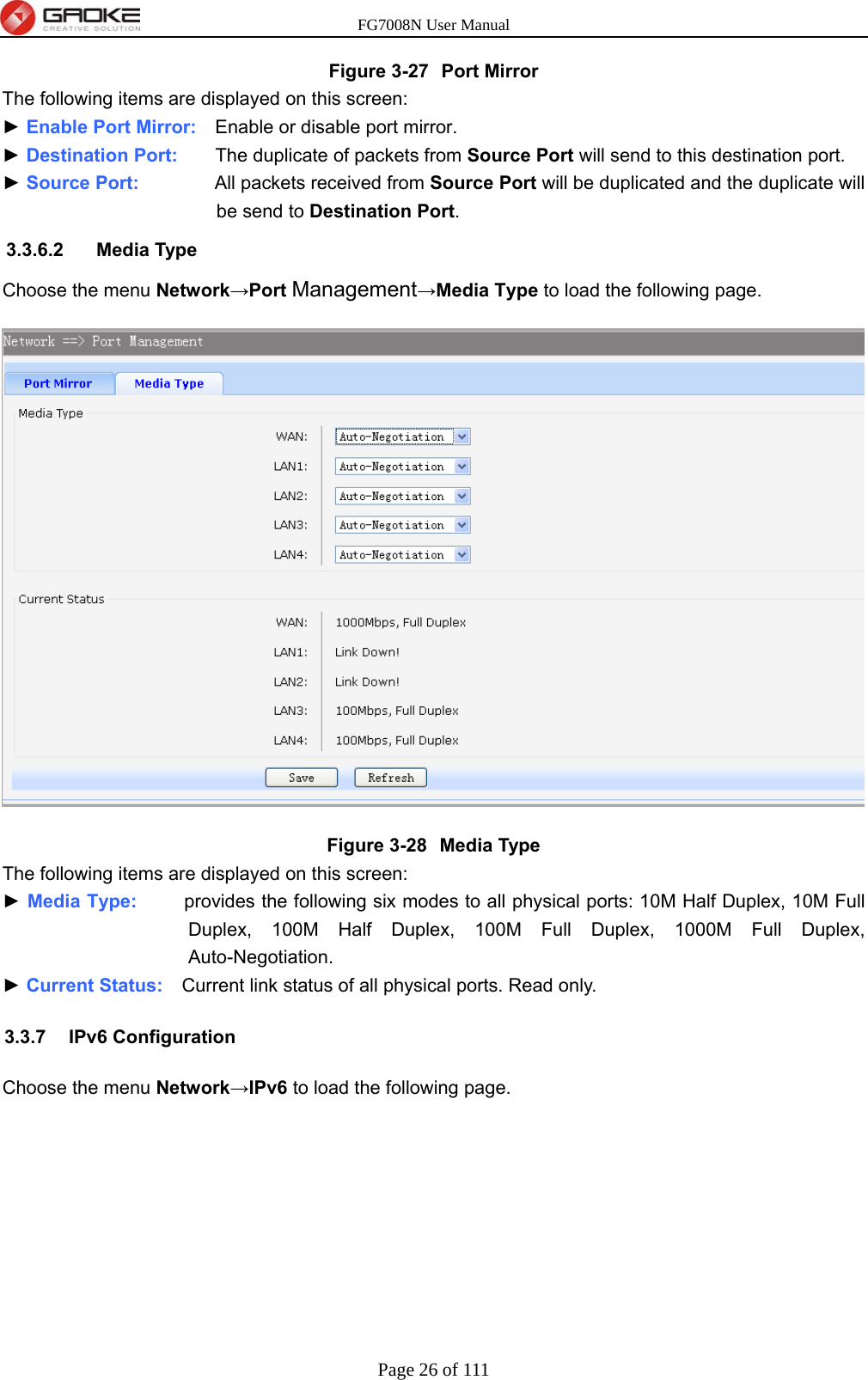 FG7008N User Manual Page 26 of 111  Figure 3-27  Port Mirror The following items are displayed on this screen: ► Enable Port Mirror:    Enable or disable port mirror. ► Destination Port:    The duplicate of packets from Source Port will send to this destination port. ► Source Port:        All packets received from Source Port will be duplicated and the duplicate will be send to Destination Port. 3.3.6.2 Media Type Choose the menu Network→Port Management→Media Type to load the following page.  Figure 3-28  Media Type The following items are displayed on this screen: ► Media Type:     provides the following six modes to all physical ports: 10M Half Duplex, 10M Full Duplex, 100M Half Duplex, 100M Full Duplex, 1000M Full Duplex, Auto-Negotiation. ► Current Status:    Current link status of all physical ports. Read only. 3.3.7 IPv6 Configuration Choose the menu Network→IPv6 to load the following page. 