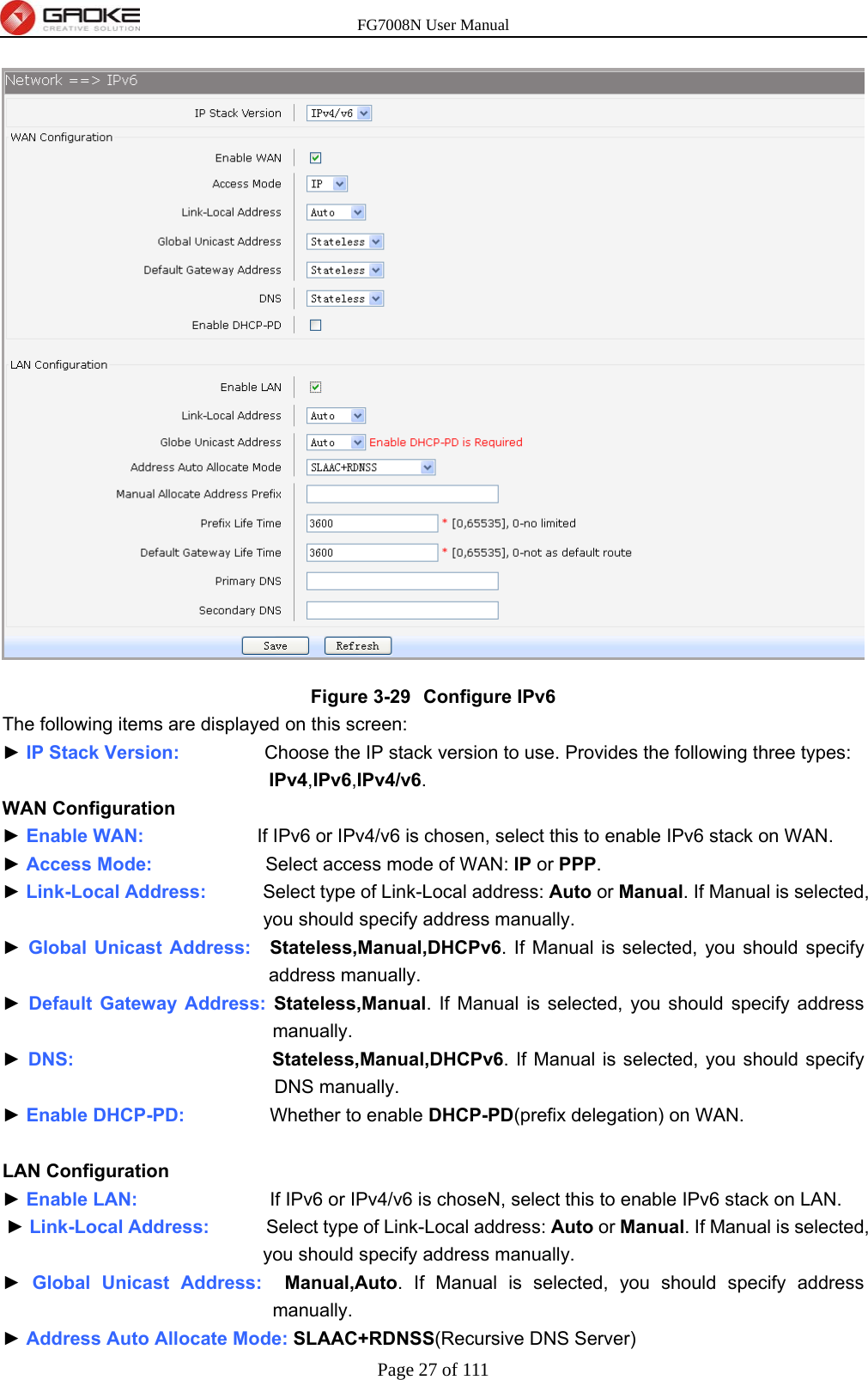 FG7008N User Manual Page 27 of 111   Figure 3-29  Configure IPv6 The following items are displayed on this screen: ► IP Stack Version:         Choose the IP stack version to use. Provides the following three types: IPv4,IPv6,IPv4/v6. WAN Configuration ► Enable WAN:            If IPv6 or IPv4/v6 is chosen, select this to enable IPv6 stack on WAN. ► Access Mode:            Select access mode of WAN: IP or PPP. ► Link-Local Address:      Select type of Link-Local address: Auto or Manual. If Manual is selected, you should specify address manually. ► Global Unicast Address:  Stateless,Manual,DHCPv6. If Manual is selected, you should specify address manually. ► Default Gateway Address: Stateless,Manual. If Manual is selected, you should specify address manually. ► DNS:                     Stateless,Manual,DHCPv6. If Manual is selected, you should specify DNS manually. ► Enable DHCP-PD:         Whether to enable DHCP-PD(prefix delegation) on WAN.  LAN Configuration ► Enable LAN:              If IPv6 or IPv4/v6 is choseN, select this to enable IPv6 stack on LAN. ► Link-Local Address:      Select type of Link-Local address: Auto or Manual. If Manual is selected, you should specify address manually. ► Global Unicast Address:  Manual,Auto. If Manual is selected, you should specify address manually. ► Address Auto Allocate Mode: SLAAC+RDNSS(Recursive DNS Server) 