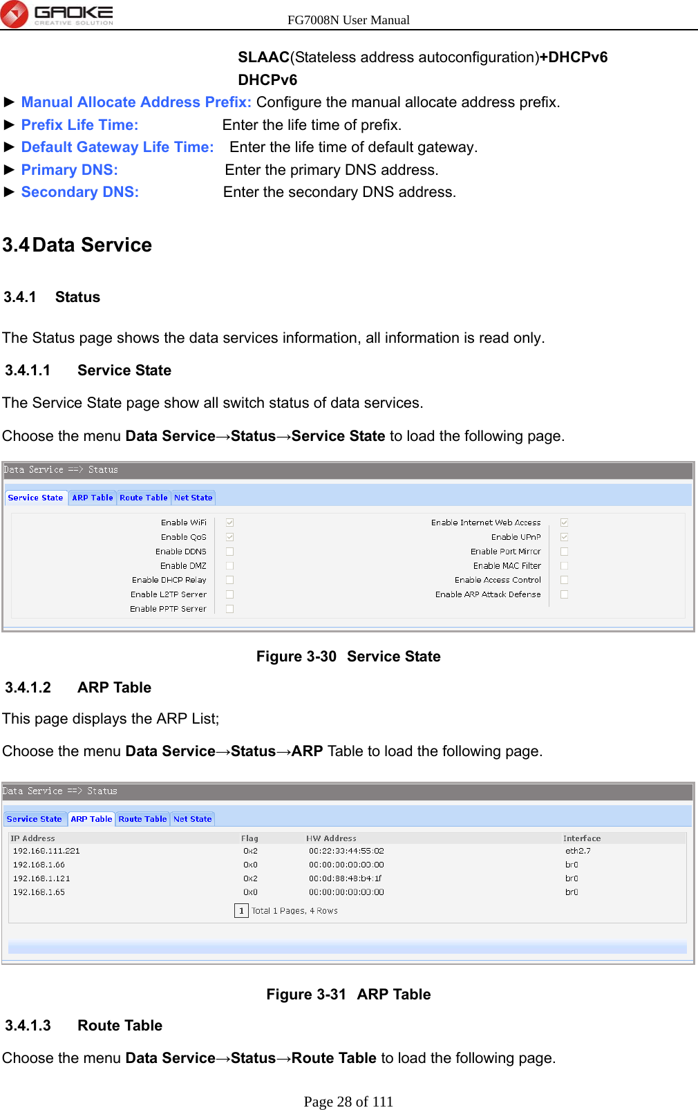 FG7008N User Manual Page 28 of 111  SLAAC(Stateless address autoconfiguration)+DHCPv6 DHCPv6 ► Manual Allocate Address Prefix: Configure the manual allocate address prefix. ► Prefix Life Time:           Enter the life time of prefix. ► Default Gateway Life Time:    Enter the life time of default gateway. ► Primary DNS:              Enter the primary DNS address. ► Secondary DNS:           Enter the secondary DNS address. 3.4 Data  Service 3.4.1 Status The Status page shows the data services information, all information is read only. 3.4.1.1 Service State The Service State page show all switch status of data services. Choose the menu Data Service→Status→Service State to load the following page.  Figure 3-30  Service State 3.4.1.2 ARP Table This page displays the ARP List; Choose the menu Data Service→Status→ARP Table to load the following page.  Figure 3-31  ARP Table 3.4.1.3 Route Table Choose the menu Data Service→Status→Route Table to load the following page. 