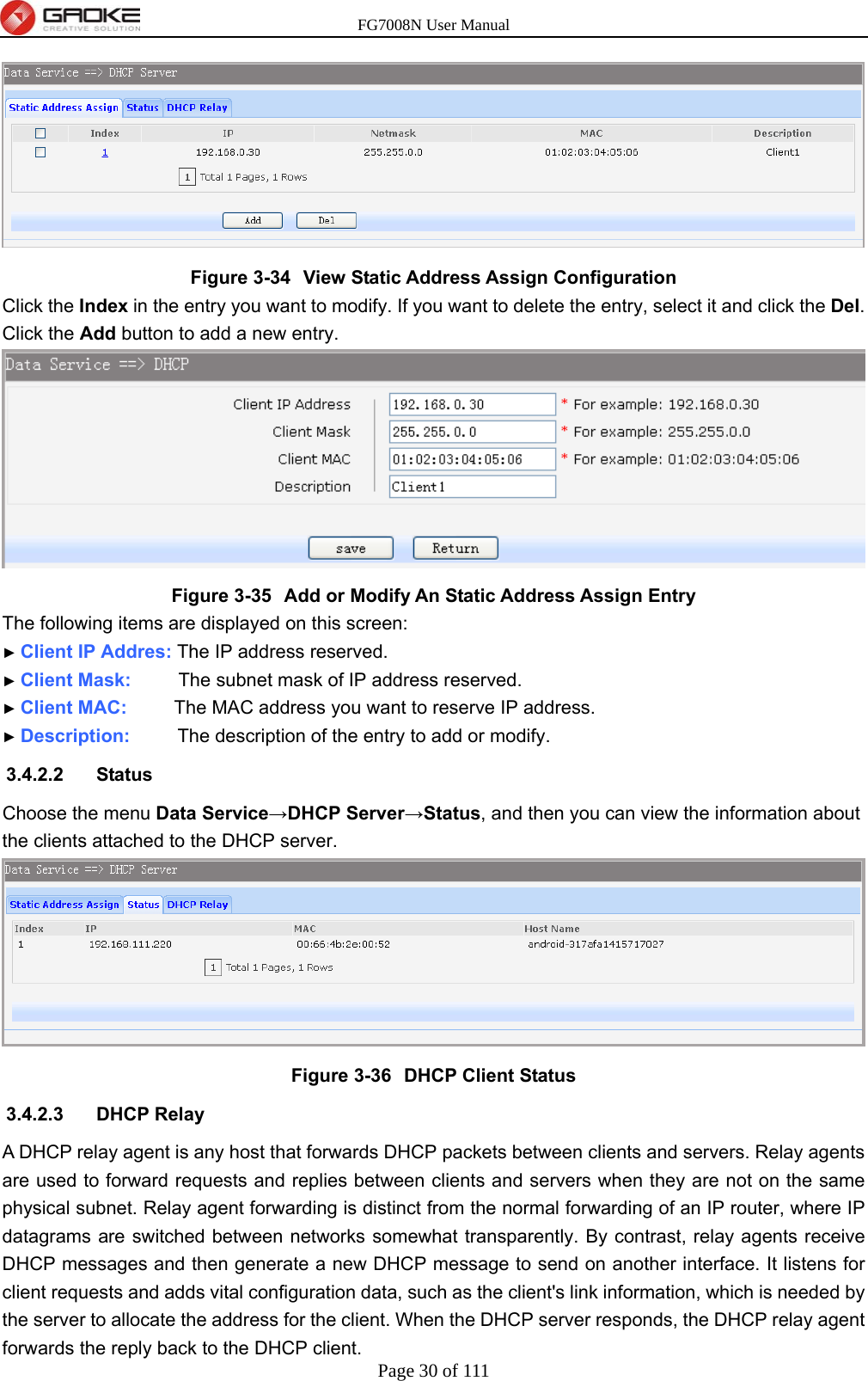 FG7008N User Manual Page 30 of 111   Figure 3-34  View Static Address Assign Configuration Click the Index in the entry you want to modify. If you want to delete the entry, select it and click the Del. Click the Add button to add a new entry.  Figure 3-35  Add or Modify An Static Address Assign Entry The following items are displayed on this screen: ► Client IP Addres: The IP address reserved. ► Client Mask:     The subnet mask of IP address reserved. ► Client MAC:     The MAC address you want to reserve IP address. ► Description:     The description of the entry to add or modify. 3.4.2.2 Status Choose the menu Data Service→DHCP Server→Status, and then you can view the information about the clients attached to the DHCP server.  Figure 3-36  DHCP Client Status 3.4.2.3 DHCP Relay A DHCP relay agent is any host that forwards DHCP packets between clients and servers. Relay agents are used to forward requests and replies between clients and servers when they are not on the same physical subnet. Relay agent forwarding is distinct from the normal forwarding of an IP router, where IP datagrams are switched between networks somewhat transparently. By contrast, relay agents receive DHCP messages and then generate a new DHCP message to send on another interface. It listens for client requests and adds vital configuration data, such as the client&apos;s link information, which is needed by the server to allocate the address for the client. When the DHCP server responds, the DHCP relay agent forwards the reply back to the DHCP client.   