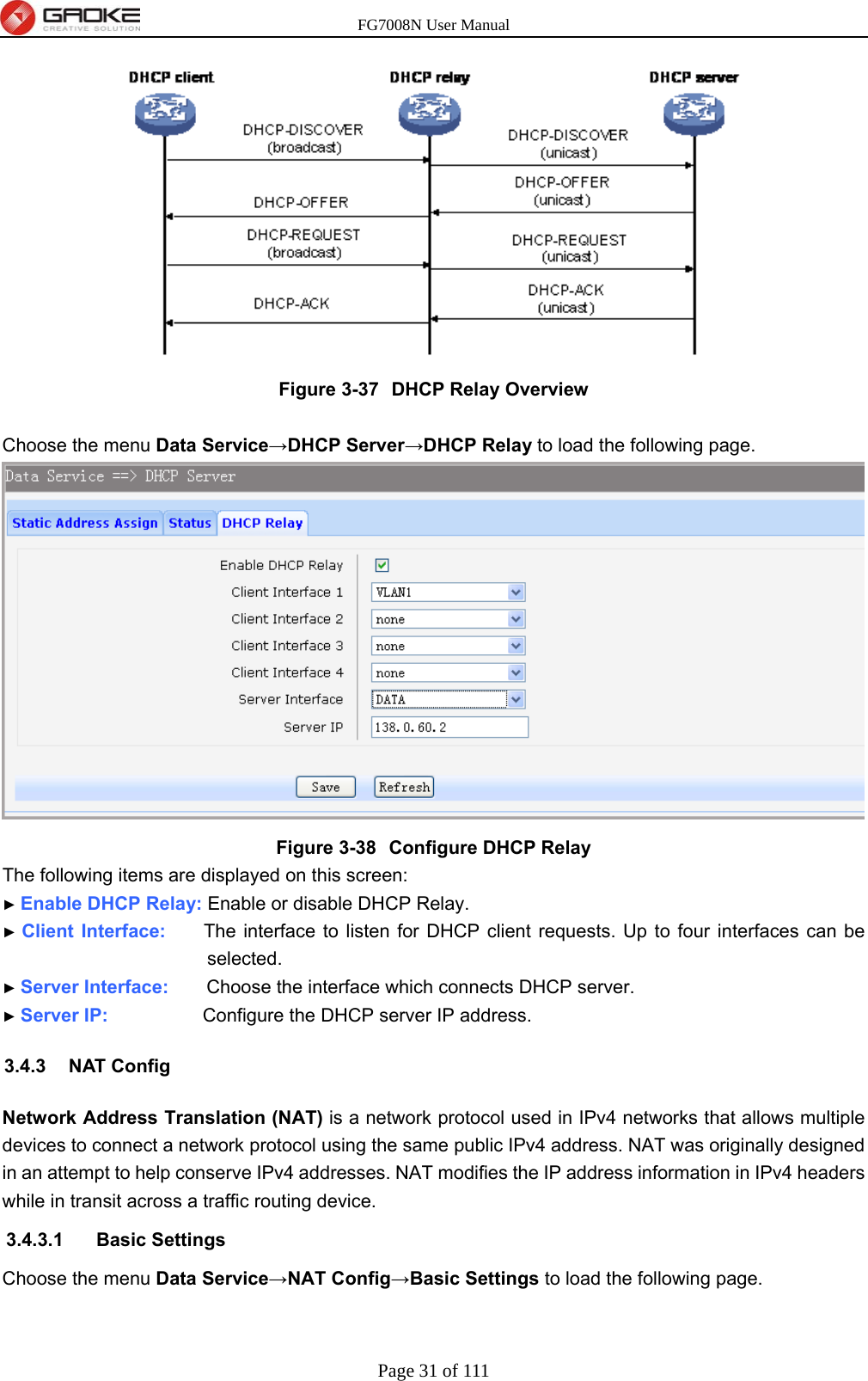 FG7008N User Manual Page 31 of 111   Figure 3-37  DHCP Relay Overview  Choose the menu Data Service→DHCP Server→DHCP Relay to load the following page.  Figure 3-38  Configure DHCP Relay The following items are displayed on this screen: ► Enable DHCP Relay: Enable or disable DHCP Relay. ► Client Interface:    The interface to listen for DHCP client requests. Up to four interfaces can be selected. ► Server Interface:    Choose the interface which connects DHCP server. ► Server IP:          Configure the DHCP server IP address. 3.4.3 NAT Config Network Address Translation (NAT) is a network protocol used in IPv4 networks that allows multiple devices to connect a network protocol using the same public IPv4 address. NAT was originally designed in an attempt to help conserve IPv4 addresses. NAT modifies the IP address information in IPv4 headers while in transit across a traffic routing device. 3.4.3.1 Basic Settings Choose the menu Data Service→NAT Config→Basic Settings to load the following page. 