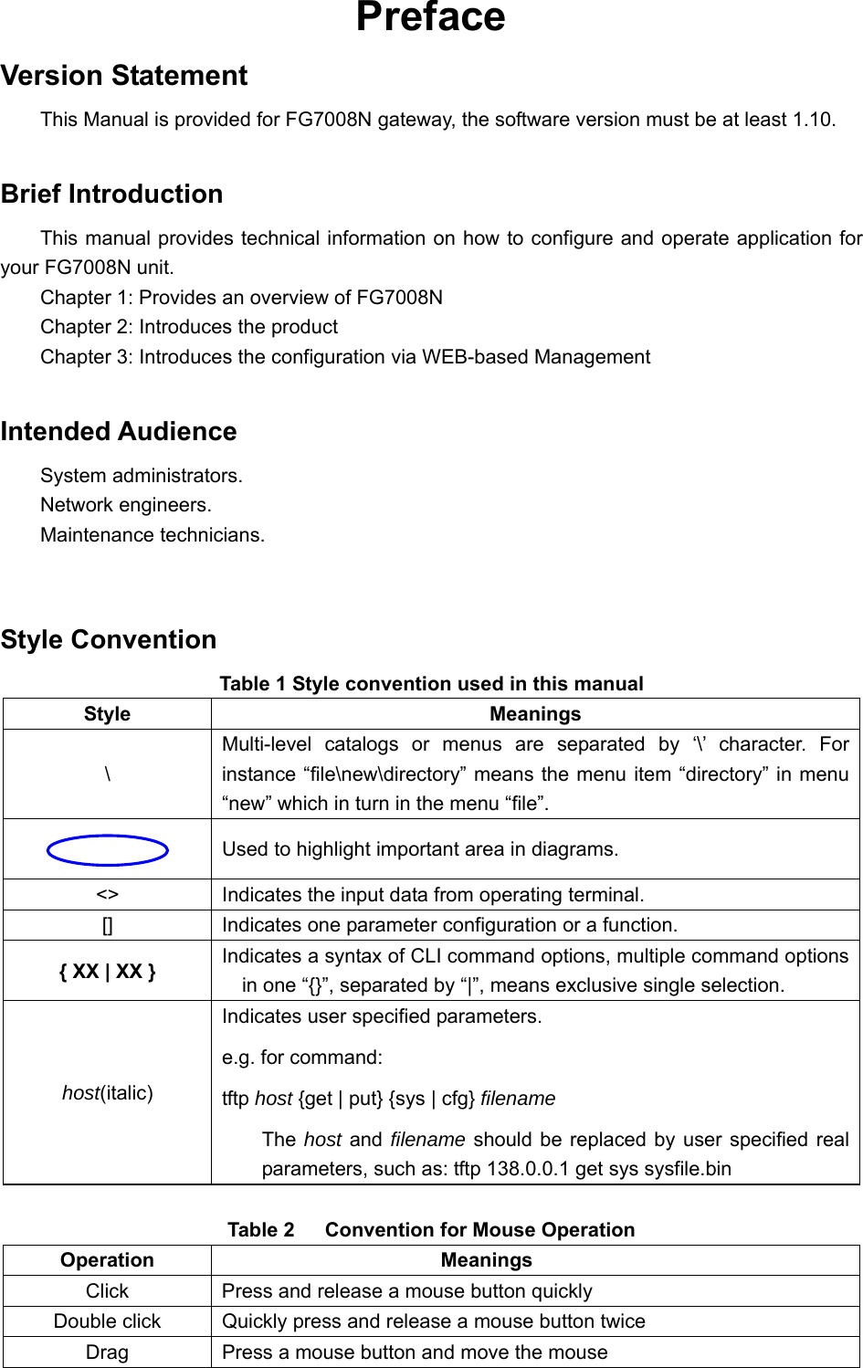  Preface Version Statement This Manual is provided for FG7008N gateway, the software version must be at least 1.10.  Brief Introduction This manual provides technical information on how to configure and operate application for your FG7008N unit. Chapter 1: Provides an overview of FG7008N Chapter 2: Introduces the product Chapter 3: Introduces the configuration via WEB-based Management  Intended Audience System administrators. Network engineers. Maintenance technicians.  Style Convention Table 1 Style convention used in this manual Style Meanings \ Multi-level catalogs or menus are separated by ‘\’ character. For instance “file\new\directory” means the menu item “directory” in menu “new” which in turn in the menu “file”.   Used to highlight important area in diagrams. &lt;&gt;  Indicates the input data from operating terminal. []  Indicates one parameter configuration or a function. { XX | XX } Indicates a syntax of CLI command options, multiple command options in one “{}”, separated by “|”, means exclusive single selection. host(italic) Indicates user specified parameters. e.g. for command: tftp host {get | put} {sys | cfg} filename The host and filename should be replaced by user specified real parameters, such as: tftp 138.0.0.1 get sys sysfile.bin  Table 2      Convention for Mouse Operation Operation Meanings Click  Press and release a mouse button quickly Double click  Quickly press and release a mouse button twice Drag  Press a mouse button and move the mouse 