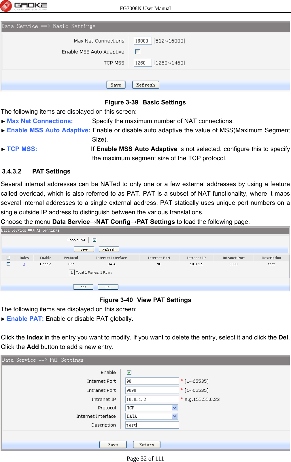 FG7008N User Manual Page 32 of 111   Figure 3-39  Basic Settings The following items are displayed on this screen: ► Max Nat Connections:      Specify the maximum number of NAT connections. ► Enable MSS Auto Adaptive: Enable or disable auto adaptive the value of MSS(Maximum Segment Size). ► TCP MSS:                 If Enable MSS Auto Adaptive is not selected, configure this to specify the maximum segment size of the TCP protocol. 3.4.3.2 PAT Settings Several internal addresses can be NATed to only one or a few external addresses by using a feature called overload, which is also referred to as PAT. PAT is a subset of NAT functionality, where it maps several internal addresses to a single external address. PAT statically uses unique port numbers on a single outside IP address to distinguish between the various translations. Choose the menu Data Service→NAT Config→PAT Settings to load the following page.  Figure 3-40  View PAT Settings The following items are displayed on this screen: ► Enable PAT: Enable or disable PAT globally.  Click the Index in the entry you want to modify. If you want to delete the entry, select it and click the Del. Click the Add button to add a new entry.  