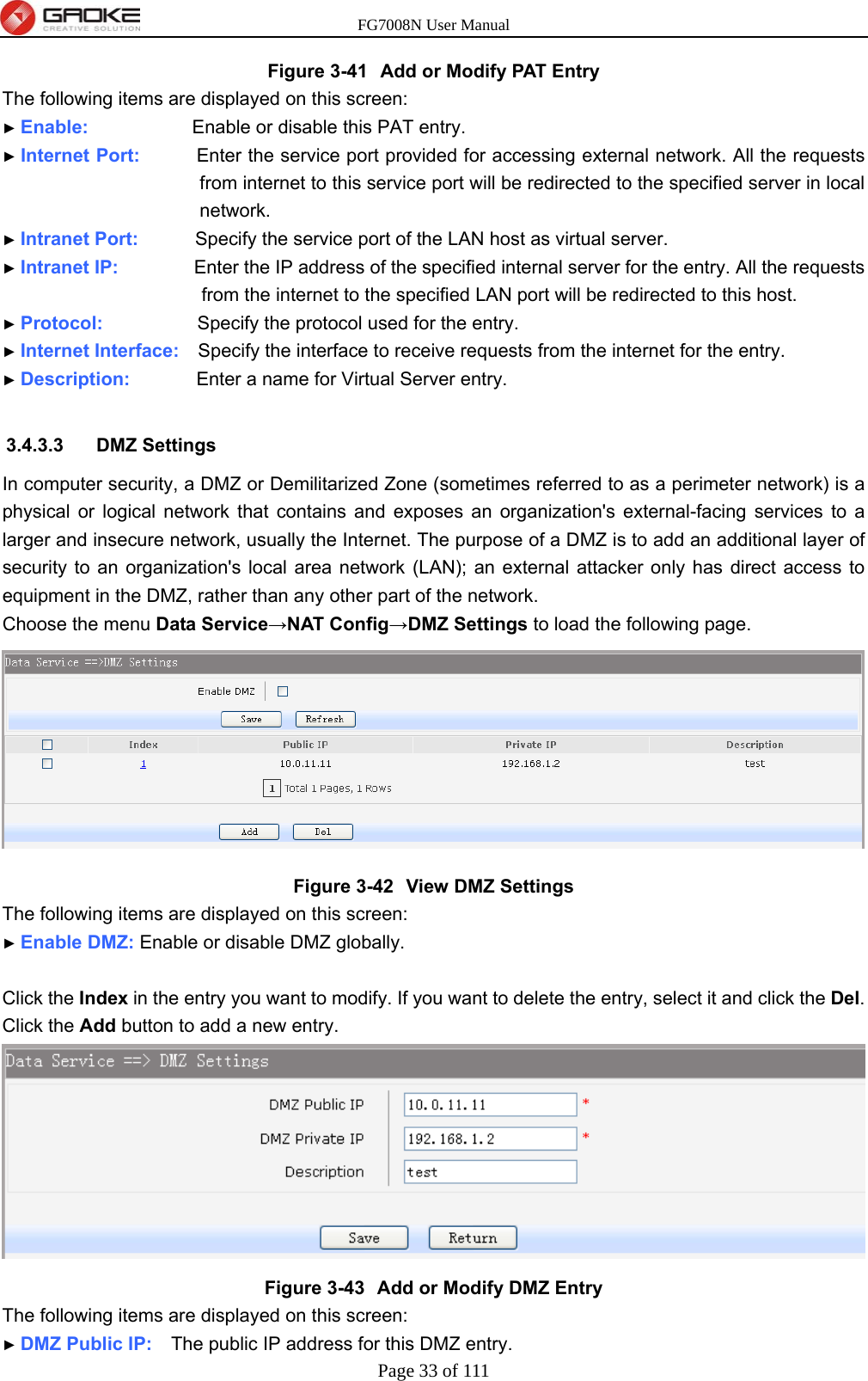 FG7008N User Manual Page 33 of 111  Figure 3-41  Add or Modify PAT Entry The following items are displayed on this screen: ► Enable:           Enable or disable this PAT entry. ► Internet Port:      Enter the service port provided for accessing external network. All the requests from internet to this service port will be redirected to the specified server in local network. ► Intranet Port:      Specify the service port of the LAN host as virtual server. ► Intranet IP:        Enter the IP address of the specified internal server for the entry. All the requests from the internet to the specified LAN port will be redirected to this host. ► Protocol:          Specify the protocol used for the entry. ► Internet Interface:    Specify the interface to receive requests from the internet for the entry. ► Description:       Enter a name for Virtual Server entry.  3.4.3.3 DMZ Settings In computer security, a DMZ or Demilitarized Zone (sometimes referred to as a perimeter network) is a physical or logical network that contains and exposes an organization&apos;s external-facing services to a larger and insecure network, usually the Internet. The purpose of a DMZ is to add an additional layer of security to an organization&apos;s local area network (LAN); an external attacker only has direct access to equipment in the DMZ, rather than any other part of the network. Choose the menu Data Service→NAT Config→DMZ Settings to load the following page.  Figure 3-42  View DMZ Settings The following items are displayed on this screen: ► Enable DMZ: Enable or disable DMZ globally.  Click the Index in the entry you want to modify. If you want to delete the entry, select it and click the Del. Click the Add button to add a new entry.  Figure 3-43  Add or Modify DMZ Entry The following items are displayed on this screen: ► DMZ Public IP:    The public IP address for this DMZ entry. 