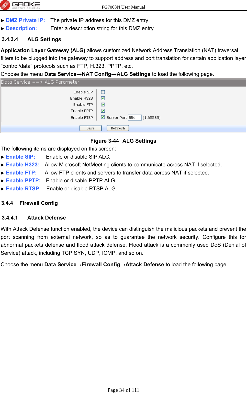 FG7008N User Manual Page 34 of 111  ► DMZ Private IP:    The private IP address for this DMZ entry. ► Description:     Enter a description string for this DMZ entry 3.4.3.4 ALG Settings Application Layer Gateway (ALG) allows customized Network Address Translation (NAT) traversal filters to be plugged into the gateway to support address and port translation for certain application layer &quot;control/data&quot; protocols such as FTP, H.323, PPTP, etc. Choose the menu Data Service→NAT Config→ALG Settings to load the following page.  Figure 3-44  ALG Settings The following items are displayed on this screen: ► Enable SIP:    Enable or disable SIP ALG. ► Enable H323:    Allow Microsoft NetMeeting clients to communicate across NAT if selected. ► Enable FTP:   Allow FTP clients and servers to transfer data across NAT if selected. ► Enable PPTP:    Enable or disable PPTP ALG. ► Enable RTSP:    Enable or disable RTSP ALG. 3.4.4 Firewall Config 3.4.4.1 Attack Defense With Attack Defense function enabled, the device can distinguish the malicious packets and prevent the port scanning from external network, so as to guarantee the network security. Configure this for abnormal packets defense and flood attack defense. Flood attack is a commonly used DoS (Denial of Service) attack, including TCP SYN, UDP, ICMP, and so on. Choose the menu Data Service→Firewall Config→Attack Defense to load the following page. 